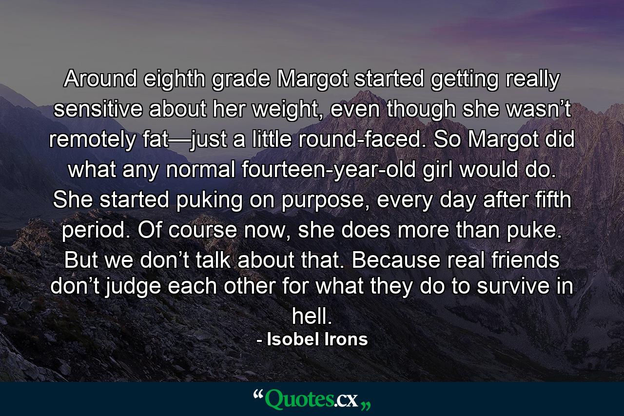 Around eighth grade Margot started getting really sensitive about her weight, even though she wasn’t remotely fat—just a little round-faced. So Margot did what any normal fourteen-year-old girl would do. She started puking on purpose, every day after fifth period. Of course now, she does more than puke. But we don’t talk about that. Because real friends don’t judge each other for what they do to survive in hell. - Quote by Isobel Irons