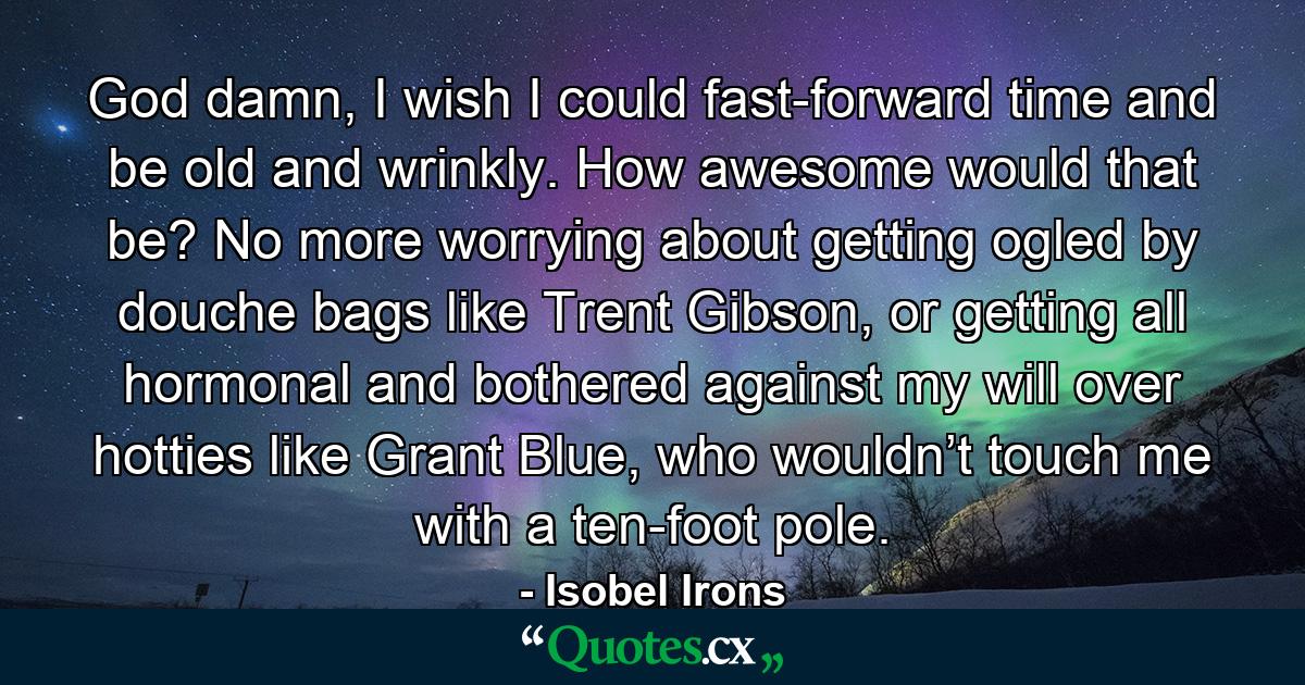 God damn, I wish I could fast-forward time and be old and wrinkly. How awesome would that be? No more worrying about getting ogled by douche bags like Trent Gibson, or getting all hormonal and bothered against my will over hotties like Grant Blue, who wouldn’t touch me with a ten-foot pole. - Quote by Isobel Irons