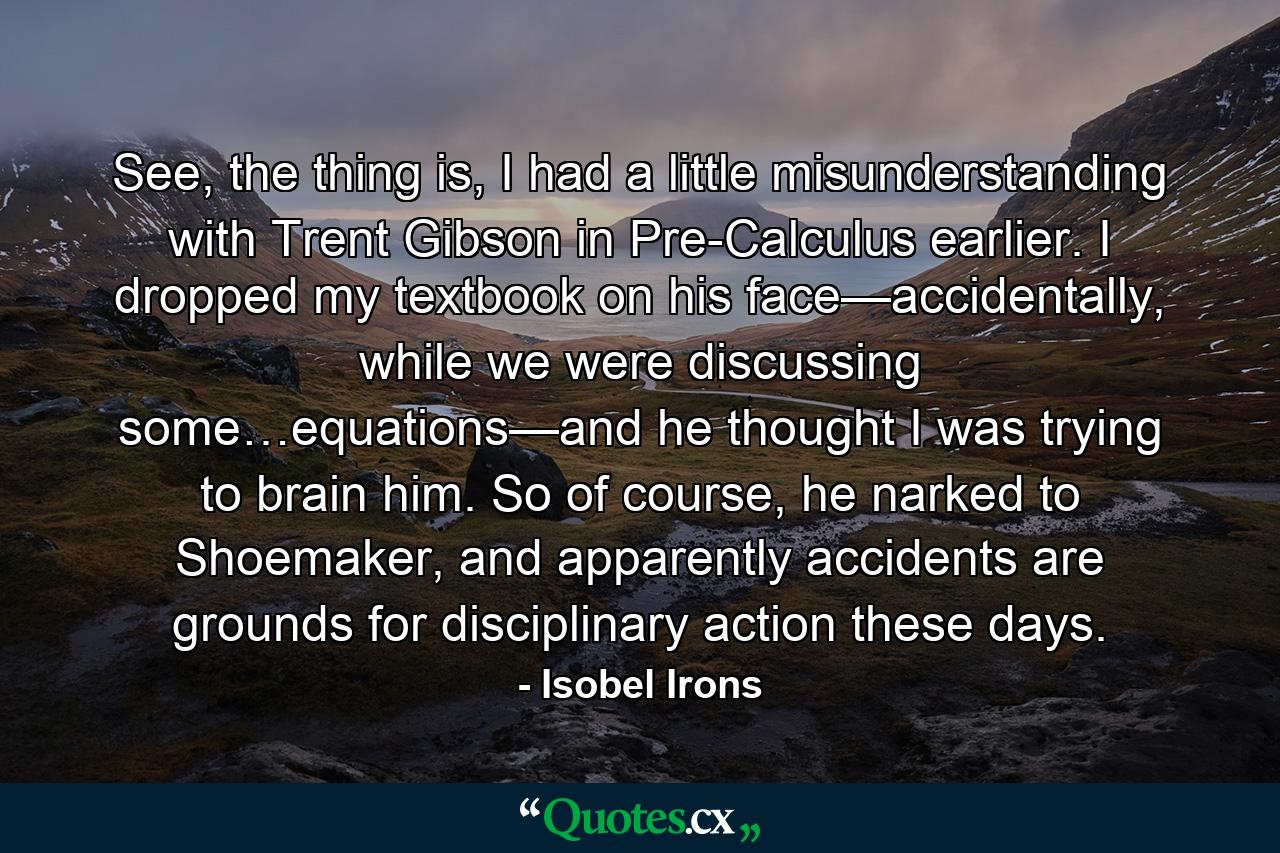 See, the thing is, I had a little misunderstanding with Trent Gibson in Pre-Calculus earlier. I dropped my textbook on his face—accidentally, while we were discussing some…equations—and he thought I was trying to brain him. So of course, he narked to Shoemaker, and apparently accidents are grounds for disciplinary action these days. - Quote by Isobel Irons