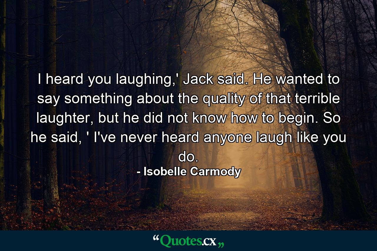 I heard you laughing,' Jack said. He wanted to say something about the quality of that terrible laughter, but he did not know how to begin. So he said, ' I've never heard anyone laugh like you do. - Quote by Isobelle Carmody