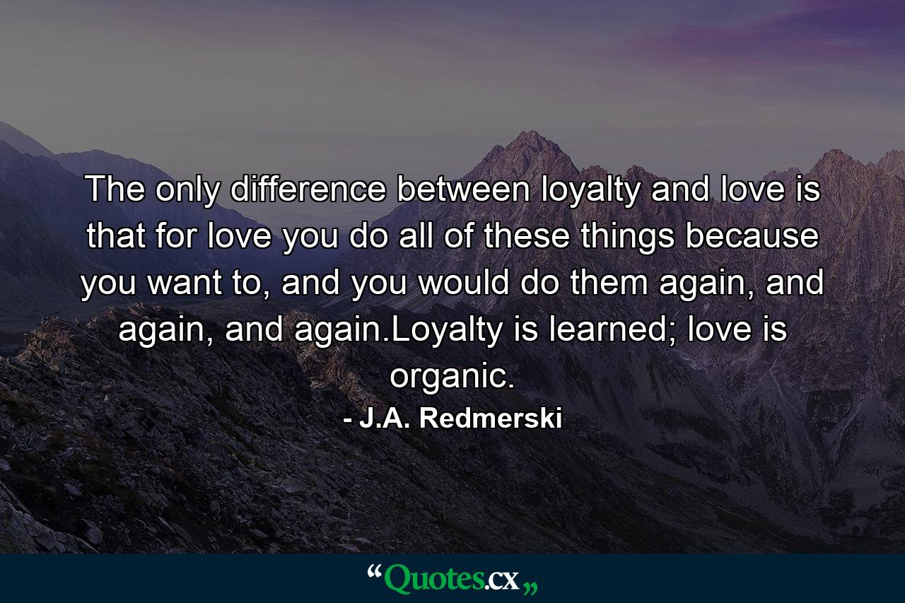 The only difference between loyalty and love is that for love you do all of these things because you want to, and you would do them again, and again, and again.Loyalty is learned; love is organic. - Quote by J.A. Redmerski