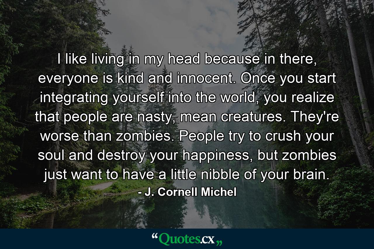 I like living in my head because in there, everyone is kind and innocent. Once you start integrating yourself into the world, you realize that people are nasty, mean creatures. They're worse than zombies. People try to crush your soul and destroy your happiness, but zombies just want to have a little nibble of your brain. - Quote by J. Cornell Michel