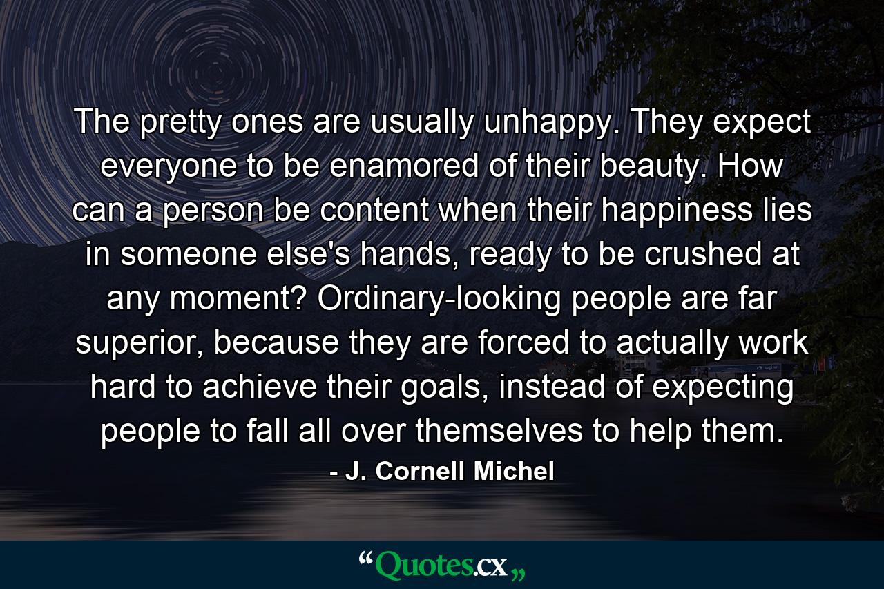 The pretty ones are usually unhappy. They expect everyone to be enamored of their beauty. How can a person be content when their happiness lies in someone else's hands, ready to be crushed at any moment? Ordinary-looking people are far superior, because they are forced to actually work hard to achieve their goals, instead of expecting people to fall all over themselves to help them. - Quote by J. Cornell Michel