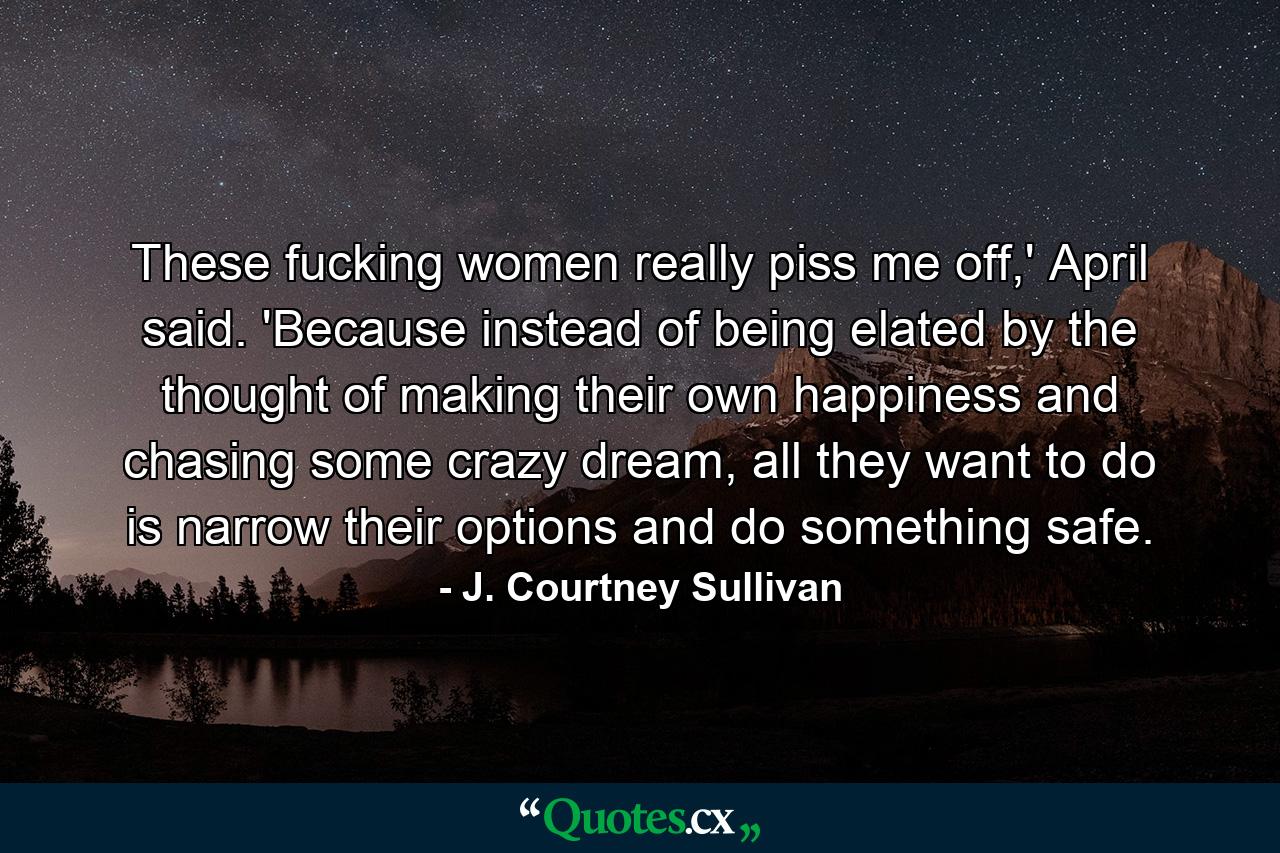 These fucking women really piss me off,' April said. 'Because instead of being elated by the thought of making their own happiness and chasing some crazy dream, all they want to do is narrow their options and do something safe. - Quote by J. Courtney Sullivan