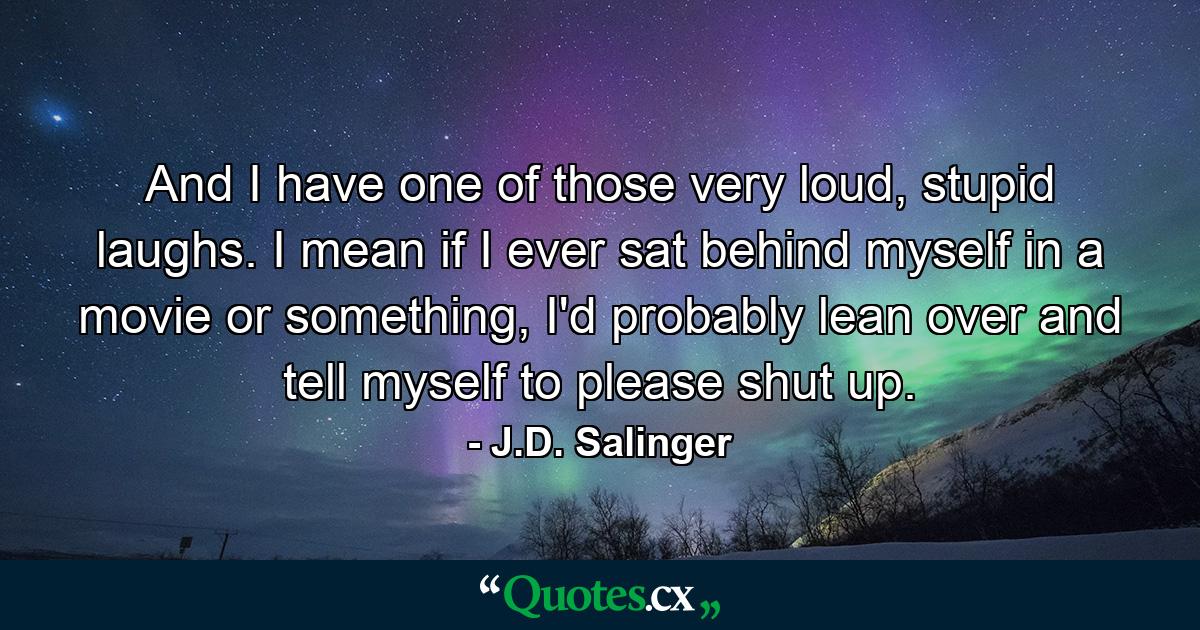 And I have one of those very loud, stupid laughs. I mean if I ever sat behind myself in a movie or something, I'd probably lean over and tell myself to please shut up. - Quote by J.D. Salinger