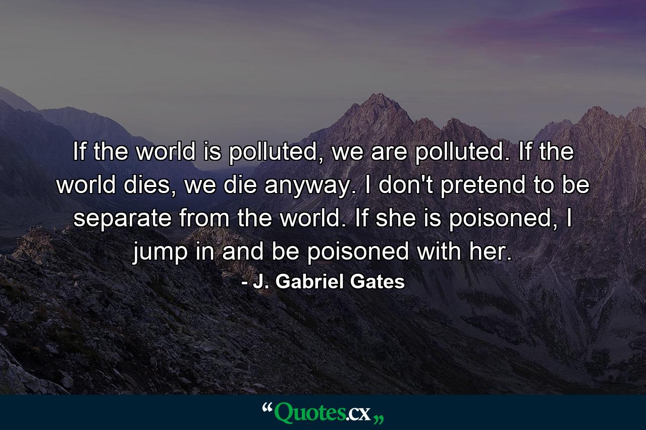 If the world is polluted, we are polluted. If the world dies, we die anyway. I don't pretend to be separate from the world. If she is poisoned, I jump in and be poisoned with her. - Quote by J. Gabriel Gates