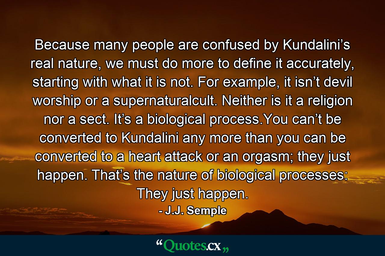 Because many people are confused by Kundalini’s real nature, we must do more to define it accurately, starting with what it is not. For example, it isn’t devil worship or a supernaturalcult. Neither is it a religion nor a sect. It’s a biological process.You can’t be converted to Kundalini any more than you can be converted to a heart attack or an orgasm; they just happen. That’s the nature of biological processes: They just happen. - Quote by J.J. Semple