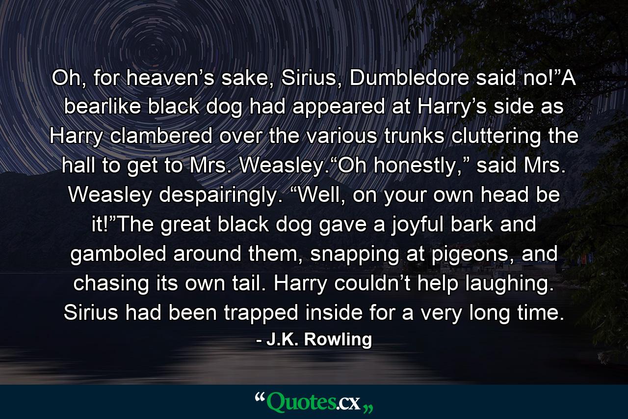 Oh, for heaven’s sake, Sirius, Dumbledore said no!”A bearlike black dog had appeared at Harry’s side as Harry clambered over the various trunks cluttering the hall to get to Mrs. Weasley.“Oh honestly,” said Mrs. Weasley despairingly. “Well, on your own head be it!”The great black dog gave a joyful bark and gamboled around them, snapping at pigeons, and chasing its own tail. Harry couldn’t help laughing. Sirius had been trapped inside for a very long time. - Quote by J.K. Rowling