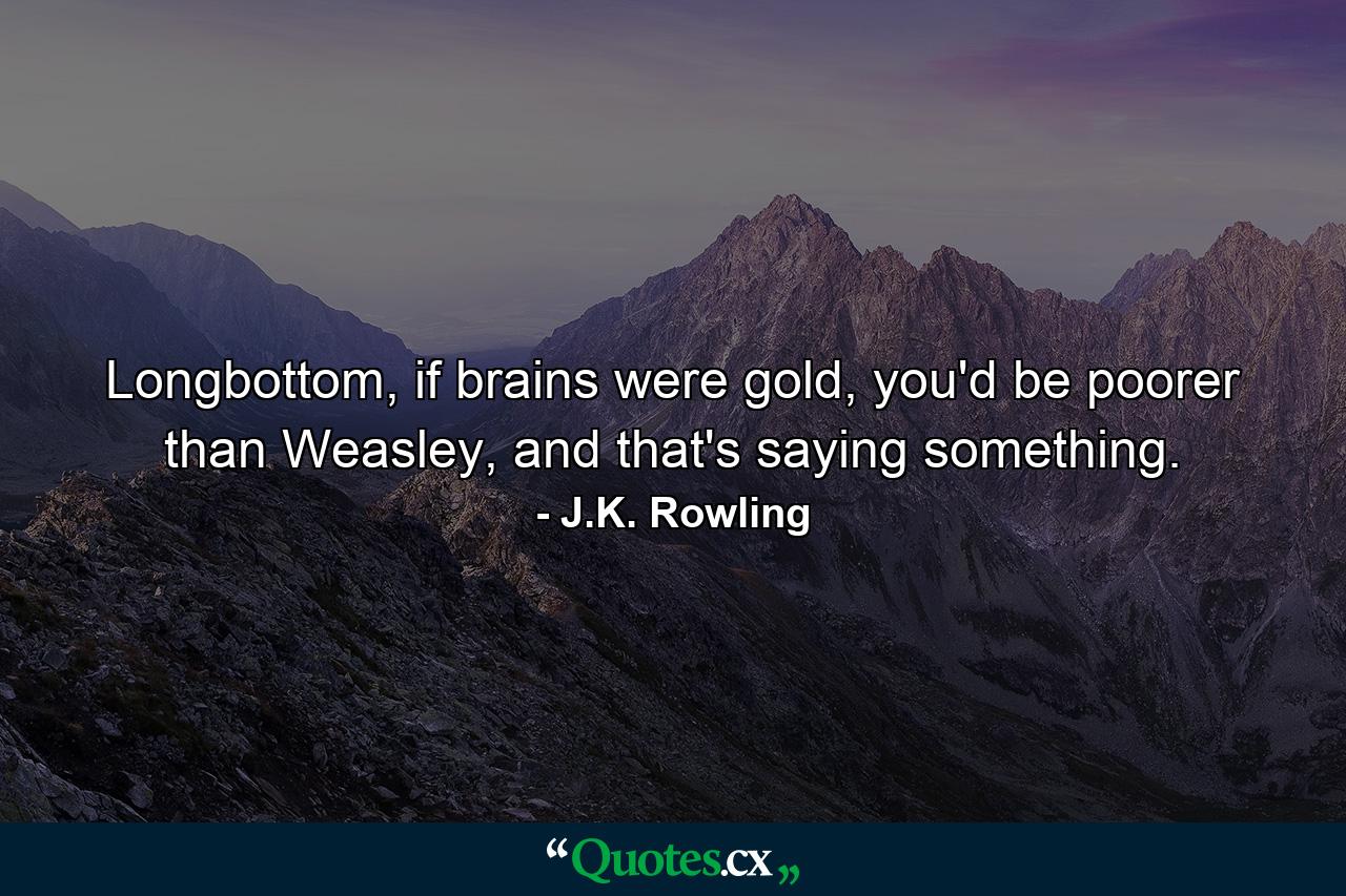 Longbottom, if brains were gold, you'd be poorer than Weasley, and that's saying something. - Quote by J.K. Rowling