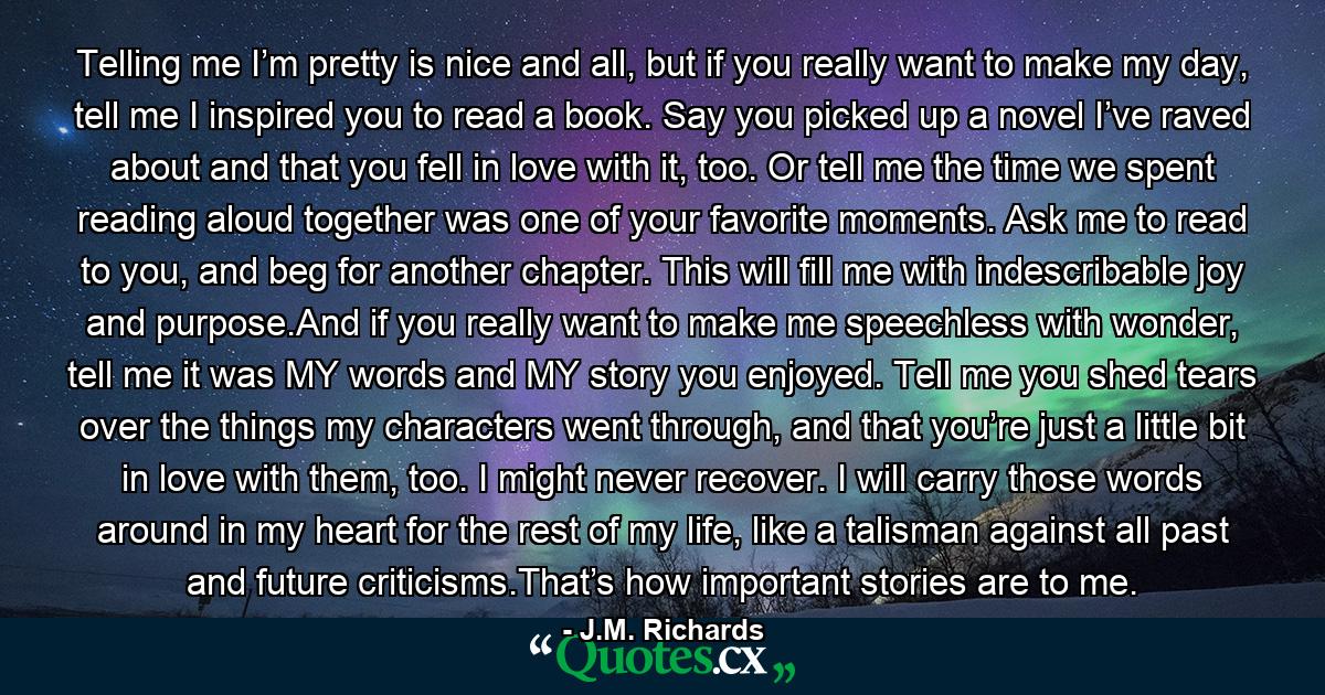 Telling me I’m pretty is nice and all, but if you really want to make my day, tell me I inspired you to read a book. Say you picked up a novel I’ve raved about and that you fell in love with it, too. Or tell me the time we spent reading aloud together was one of your favorite moments. Ask me to read to you, and beg for another chapter. This will fill me with indescribable joy and purpose.And if you really want to make me speechless with wonder, tell me it was MY words and MY story you enjoyed. Tell me you shed tears over the things my characters went through, and that you’re just a little bit in love with them, too. I might never recover. I will carry those words around in my heart for the rest of my life, like a talisman against all past and future criticisms.That’s how important stories are to me. - Quote by J.M. Richards