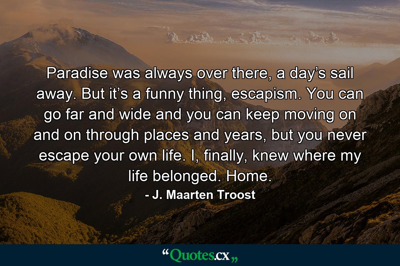 Paradise was always over there, a day’s sail away. But it’s a funny thing, escapism. You can go far and wide and you can keep moving on and on through places and years, but you never escape your own life. I, finally, knew where my life belonged. Home. - Quote by J. Maarten Troost