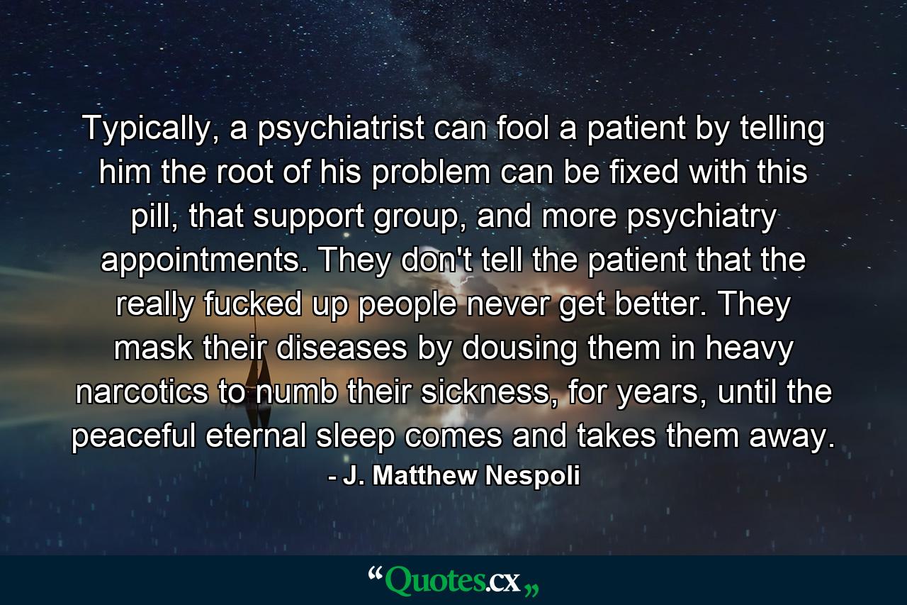 Typically, a psychiatrist can fool a patient by telling him the root of his problem can be fixed with this pill, that support group, and more psychiatry appointments. They don't tell the patient that the really fucked up people never get better. They mask their diseases by dousing them in heavy narcotics to numb their sickness, for years, until the peaceful eternal sleep comes and takes them away. - Quote by J. Matthew Nespoli