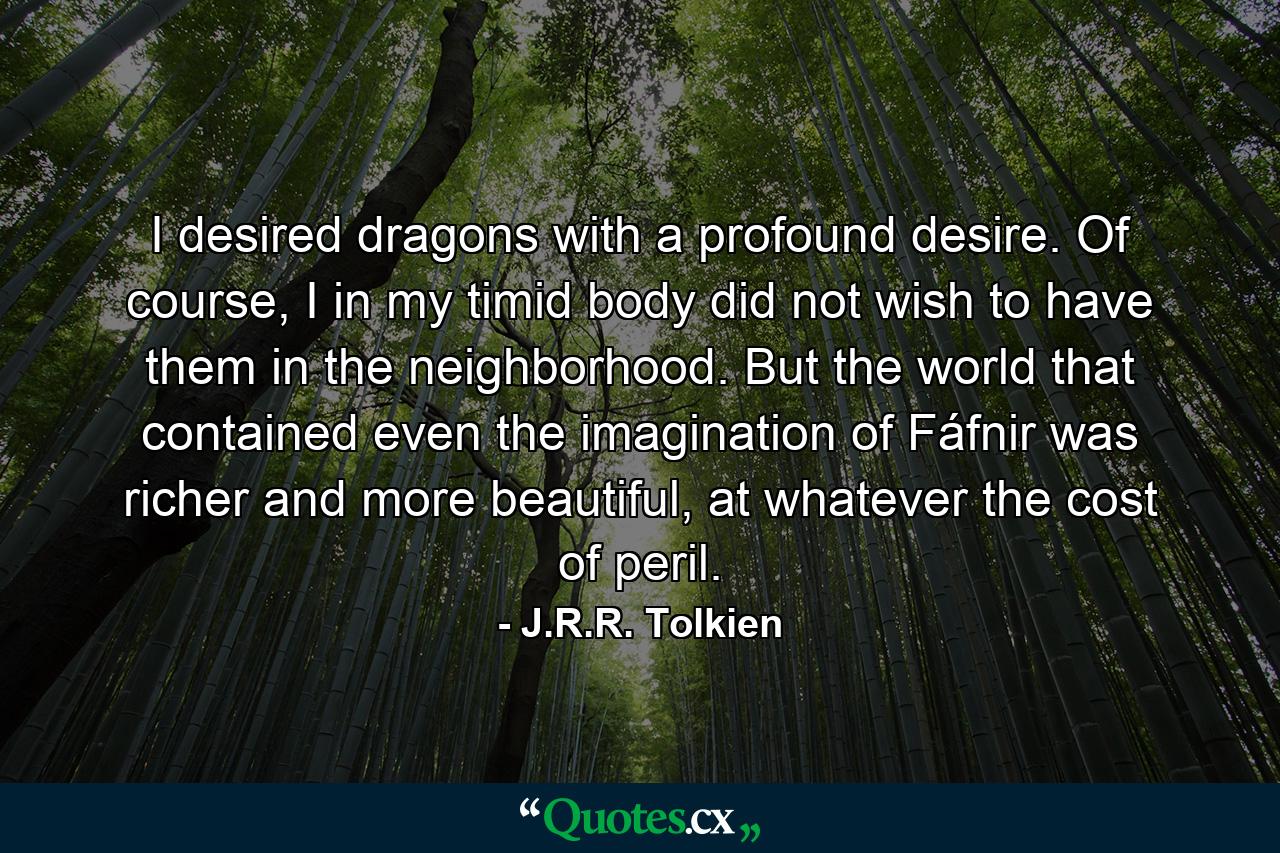 I desired dragons with a profound desire. Of course, I in my timid body did not wish to have them in the neighborhood. But the world that contained even the imagination of Fáfnir was richer and more beautiful, at whatever the cost of peril. - Quote by J.R.R. Tolkien