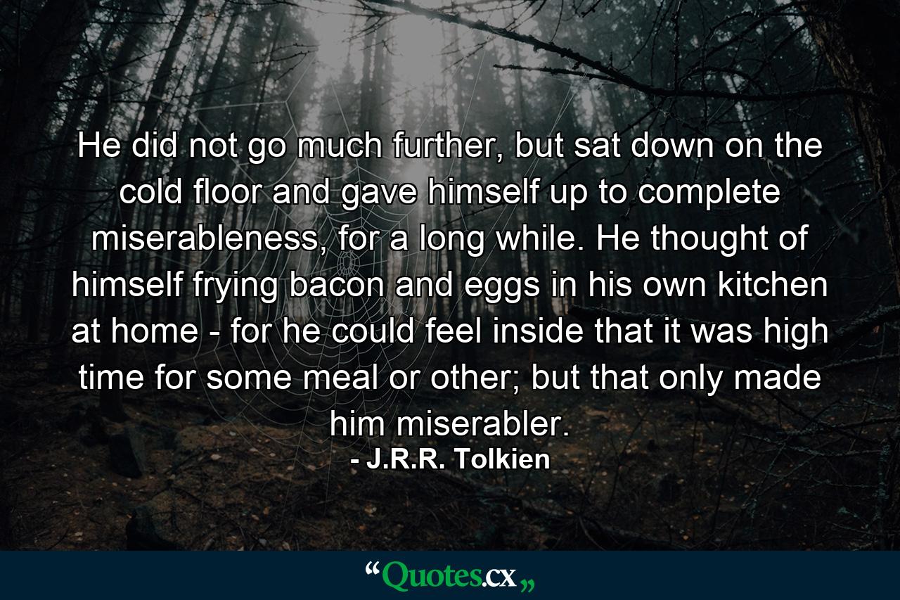 He did not go much further, but sat down on the cold floor and gave himself up to complete miserableness, for a long while. He thought of himself frying bacon and eggs in his own kitchen at home - for he could feel inside that it was high time for some meal or other; but that only made him miserabler. - Quote by J.R.R. Tolkien