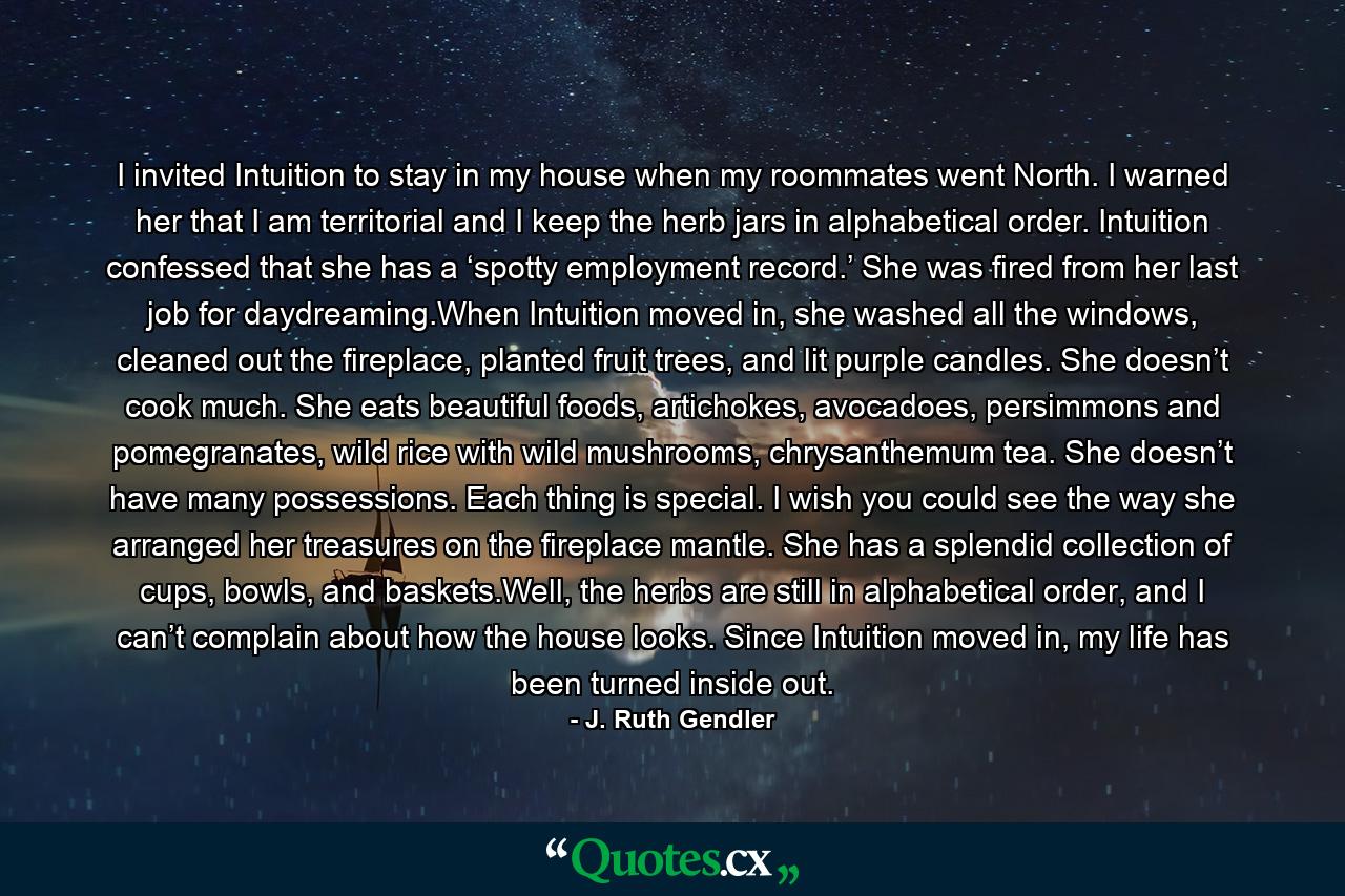 I invited Intuition to stay in my house when my roommates went North. I warned her that I am territorial and I keep the herb jars in alphabetical order. Intuition confessed that she has a ‘spotty employment record.’ She was fired from her last job for daydreaming.When Intuition moved in, she washed all the windows, cleaned out the fireplace, planted fruit trees, and lit purple candles. She doesn’t cook much. She eats beautiful foods, artichokes, avocadoes, persimmons and pomegranates, wild rice with wild mushrooms, chrysanthemum tea. She doesn’t have many possessions. Each thing is special. I wish you could see the way she arranged her treasures on the fireplace mantle. She has a splendid collection of cups, bowls, and baskets.Well, the herbs are still in alphabetical order, and I can’t complain about how the house looks. Since Intuition moved in, my life has been turned inside out. - Quote by J. Ruth Gendler