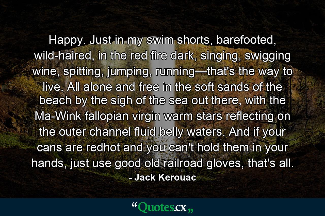 Happy. Just in my swim shorts, barefooted, wild-haired, in the red fire dark, singing, swigging wine, spitting, jumping, running—that's the way to live. All alone and free in the soft sands of the beach by the sigh of the sea out there, with the Ma-Wink fallopian virgin warm stars reflecting on the outer channel fluid belly waters. And if your cans are redhot and you can't hold them in your hands, just use good old railroad gloves, that's all. - Quote by Jack Kerouac