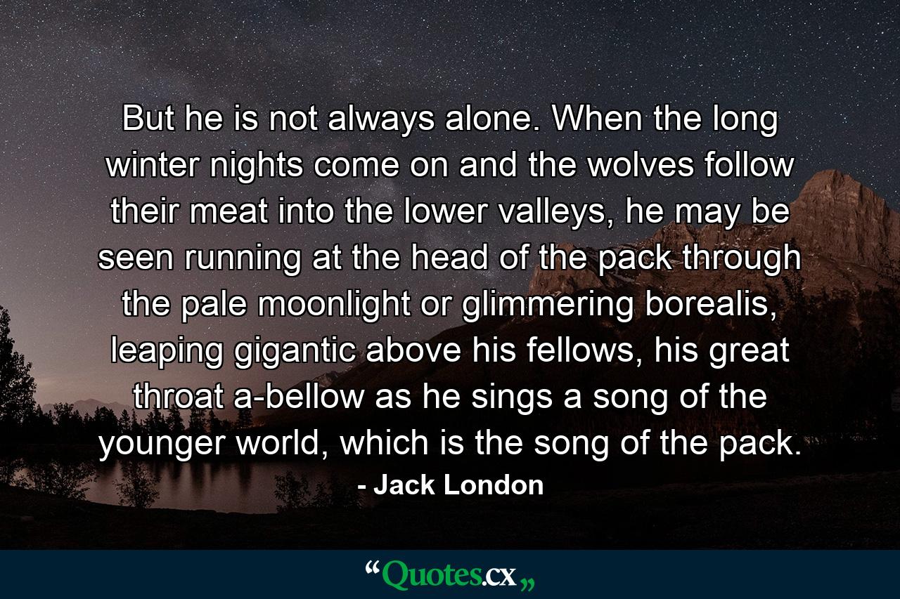 But he is not always alone. When the long winter nights come on and the wolves follow their meat into the lower valleys, he may be seen running at the head of the pack through the pale moonlight or glimmering borealis, leaping gigantic above his fellows, his great throat a-bellow as he sings a song of the younger world, which is the song of the pack. - Quote by Jack London