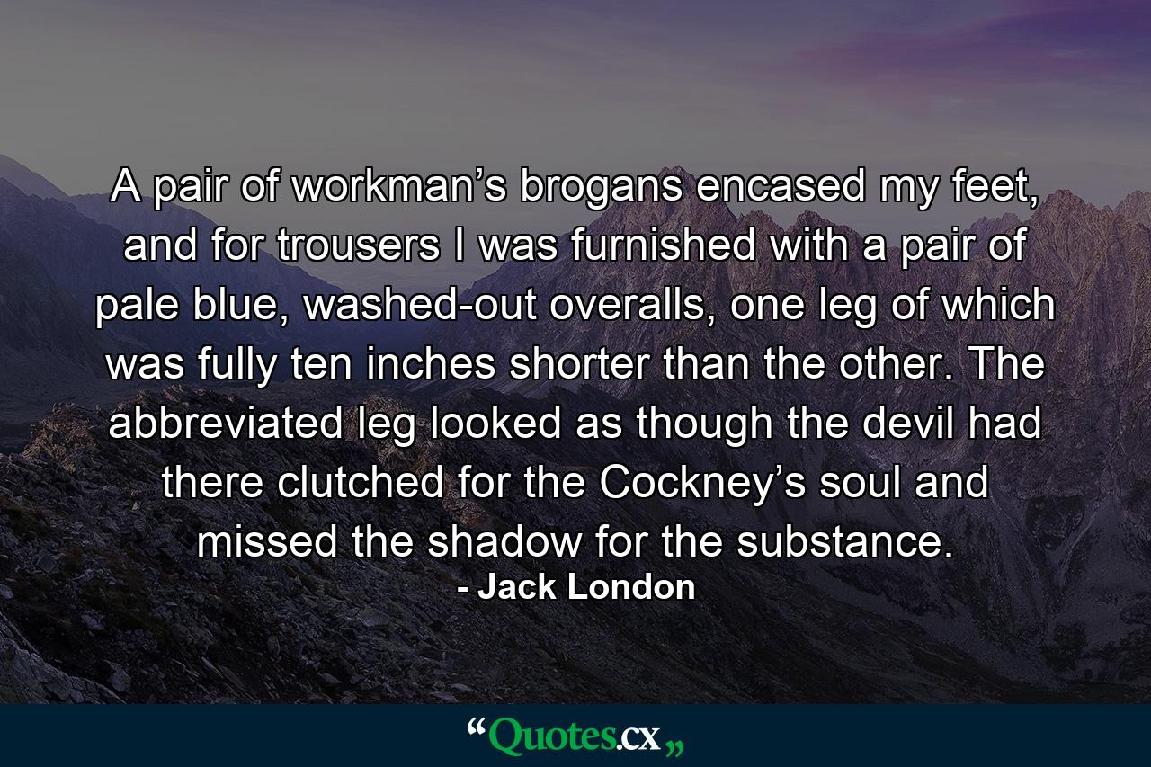 A pair of workman’s brogans encased my feet, and for trousers I was furnished with a pair of pale blue, washed-out overalls, one leg of which was fully ten inches shorter than the other. The abbreviated leg looked as though the devil had there clutched for the Cockney’s soul and missed the shadow for the substance. - Quote by Jack London