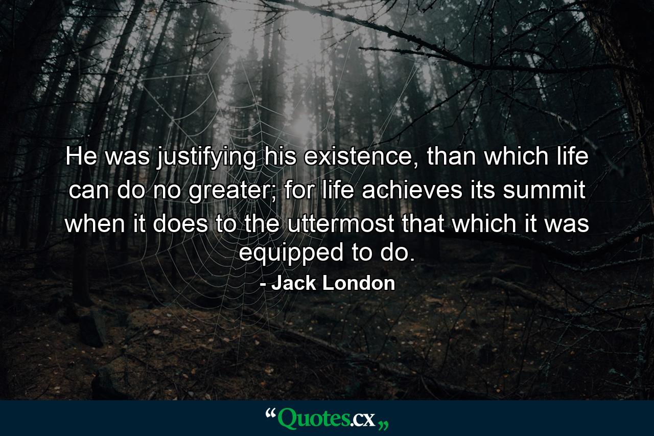 He was justifying his existence, than which life can do no greater; for life achieves its summit when it does to the uttermost that which it was equipped to do. - Quote by Jack London