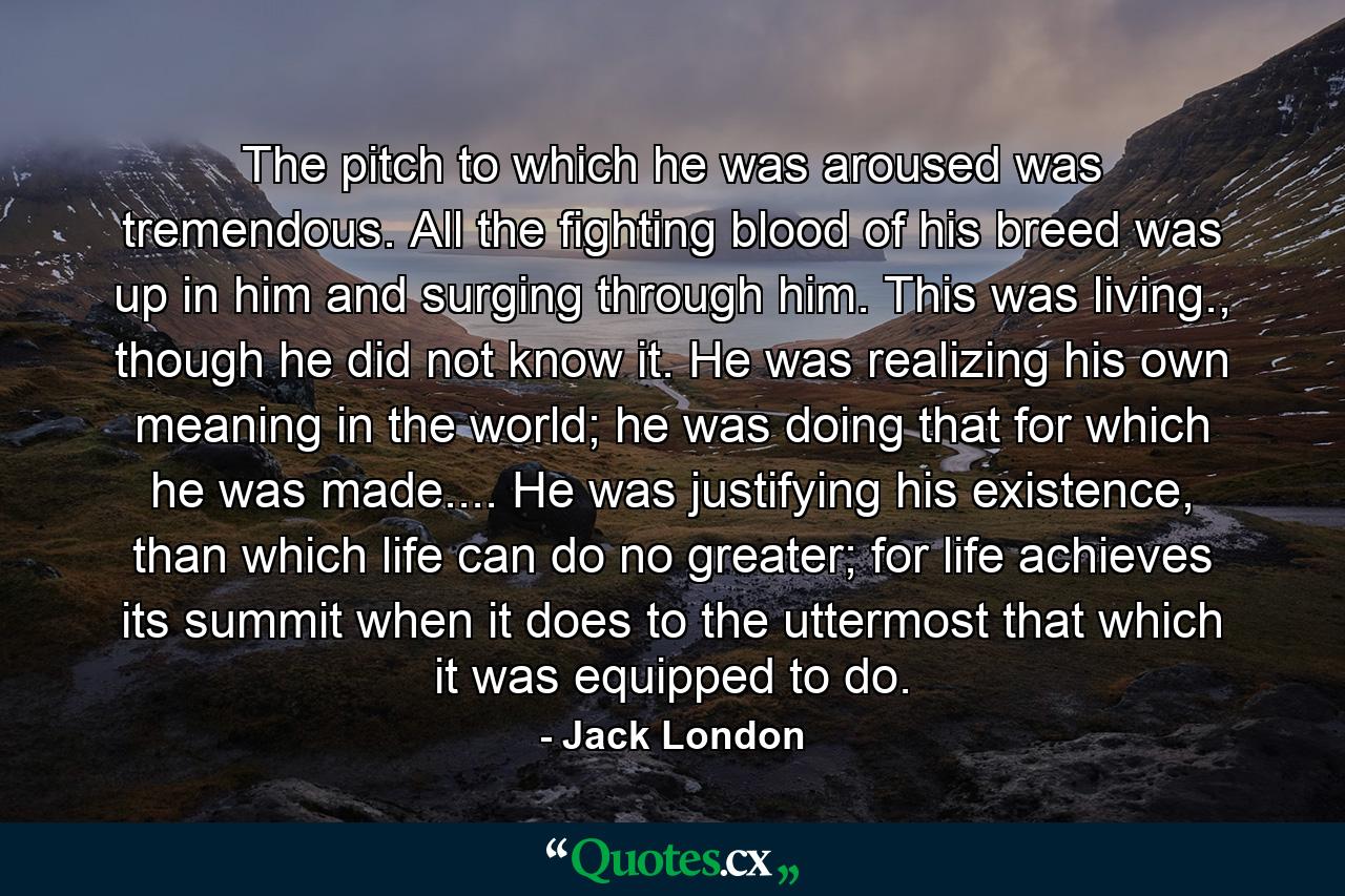 The pitch to which he was aroused was tremendous. All the fighting blood of his breed was up in him and surging through him. This was living., though he did not know it. He was realizing his own meaning in the world; he was doing that for which he was made.... He was justifying his existence, than which life can do no greater; for life achieves its summit when it does to the uttermost that which it was equipped to do. - Quote by Jack London