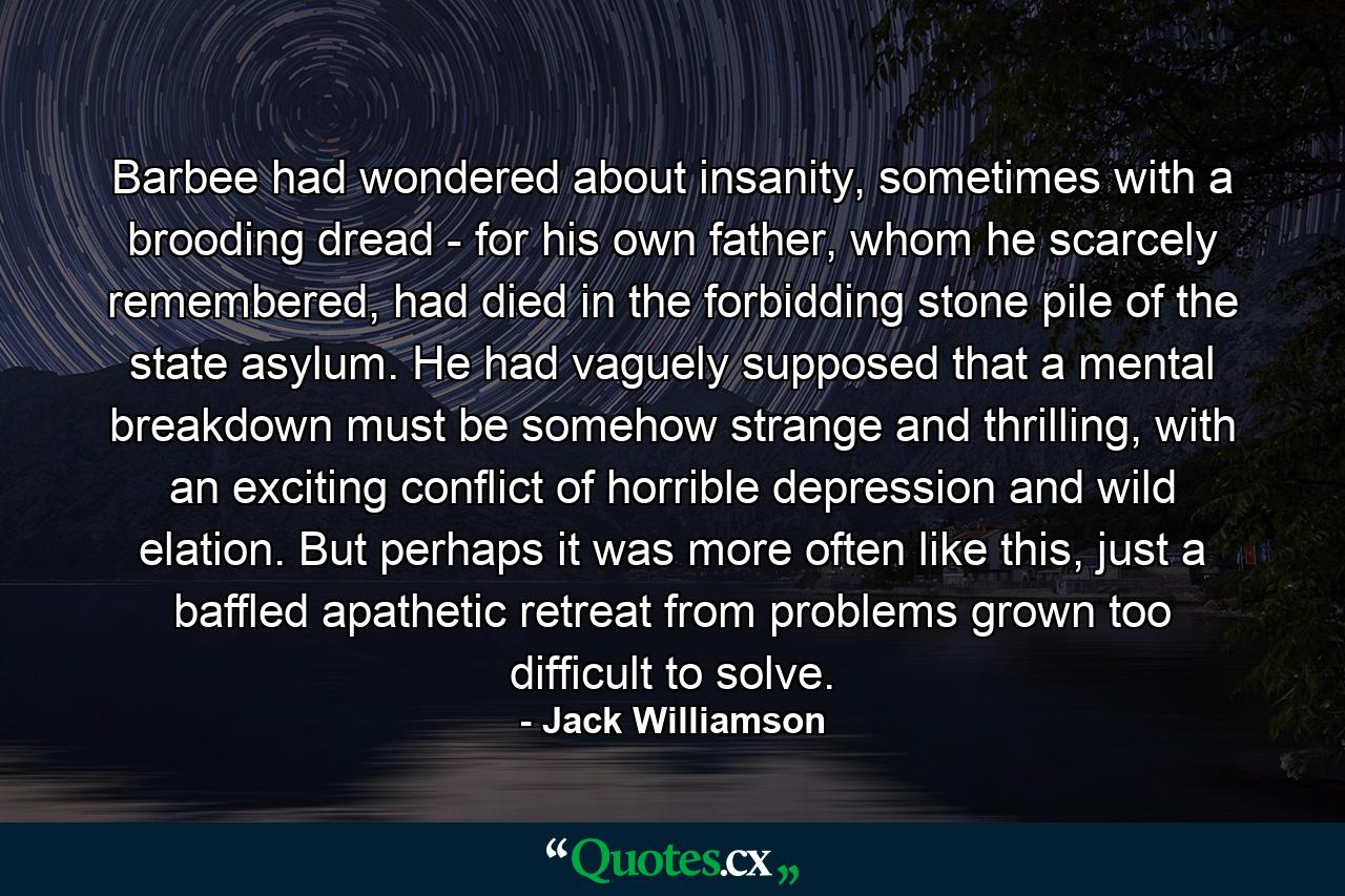 Barbee had wondered about insanity, sometimes with a brooding dread - for his own father, whom he scarcely remembered, had died in the forbidding stone pile of the state asylum. He had vaguely supposed that a mental breakdown must be somehow strange and thrilling, with an exciting conflict of horrible depression and wild elation. But perhaps it was more often like this, just a baffled apathetic retreat from problems grown too difficult to solve. - Quote by Jack Williamson