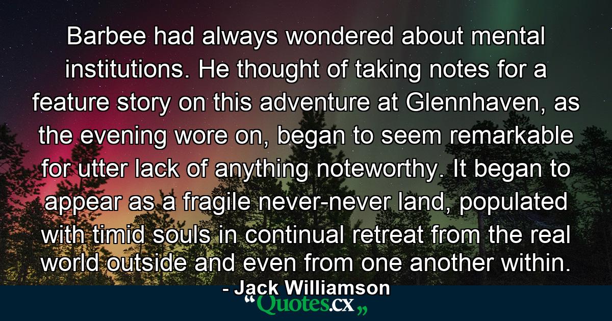 Barbee had always wondered about mental institutions. He thought of taking notes for a feature story on this adventure at Glennhaven, as the evening wore on, began to seem remarkable for utter lack of anything noteworthy. It began to appear as a fragile never-never land, populated with timid souls in continual retreat from the real world outside and even from one another within. - Quote by Jack Williamson