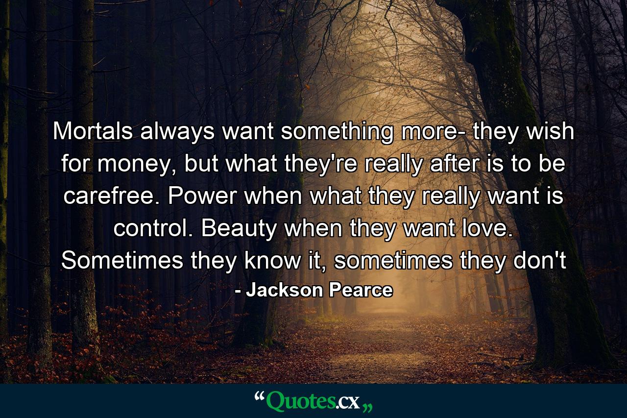 Mortals always want something more- they wish for money, but what they're really after is to be carefree. Power when what they really want is control. Beauty when they want love. Sometimes they know it, sometimes they don't - Quote by Jackson Pearce