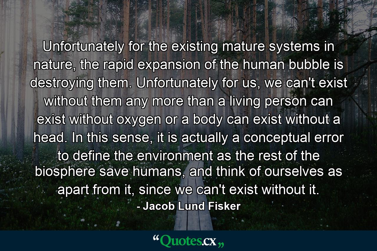 Unfortunately for the existing mature systems in nature, the rapid expansion of the human bubble is destroying them. Unfortunately for us, we can't exist without them any more than a living person can exist without oxygen or a body can exist without a head. In this sense, it is actually a conceptual error to define the environment as the rest of the biosphere save humans, and think of ourselves as apart from it, since we can't exist without it. - Quote by Jacob Lund Fisker