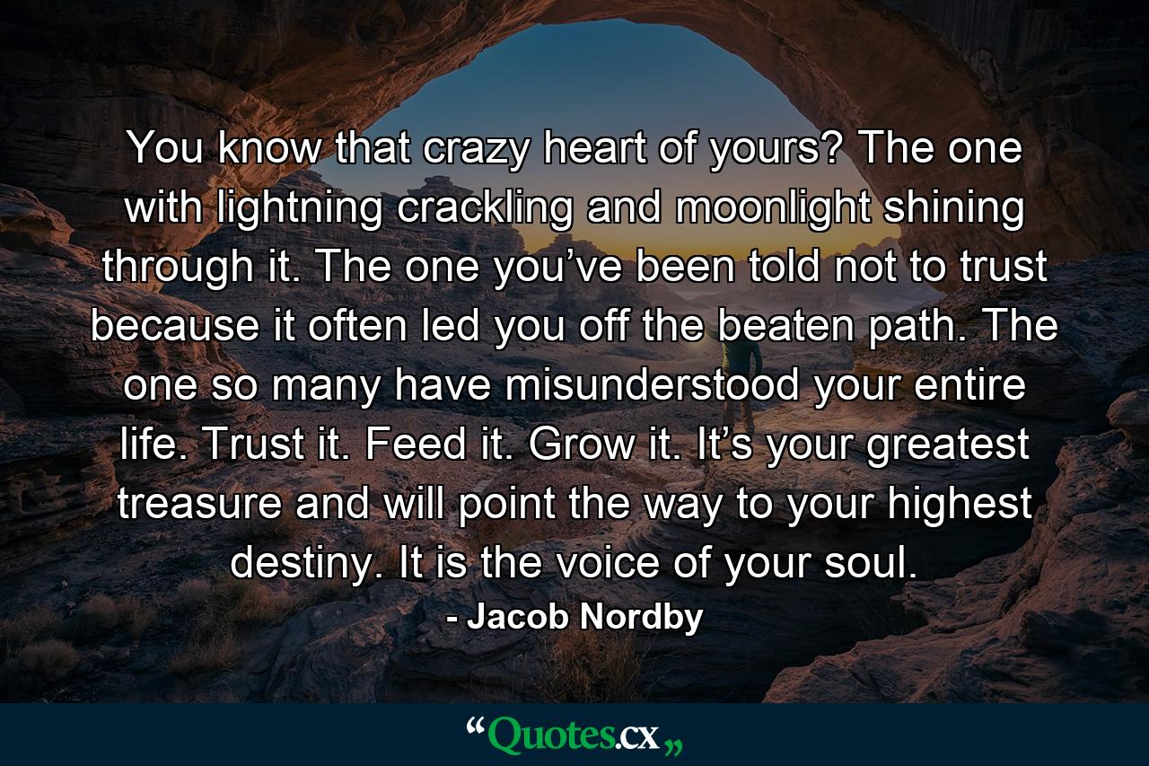 You know that crazy heart of yours? The one with lightning crackling and moonlight shining through it. The one you’ve been told not to trust because it often led you off the beaten path. The one so many have misunderstood your entire life. Trust it. Feed it. Grow it. It’s your greatest treasure and will point the way to your highest destiny. It is the voice of your soul. - Quote by Jacob Nordby