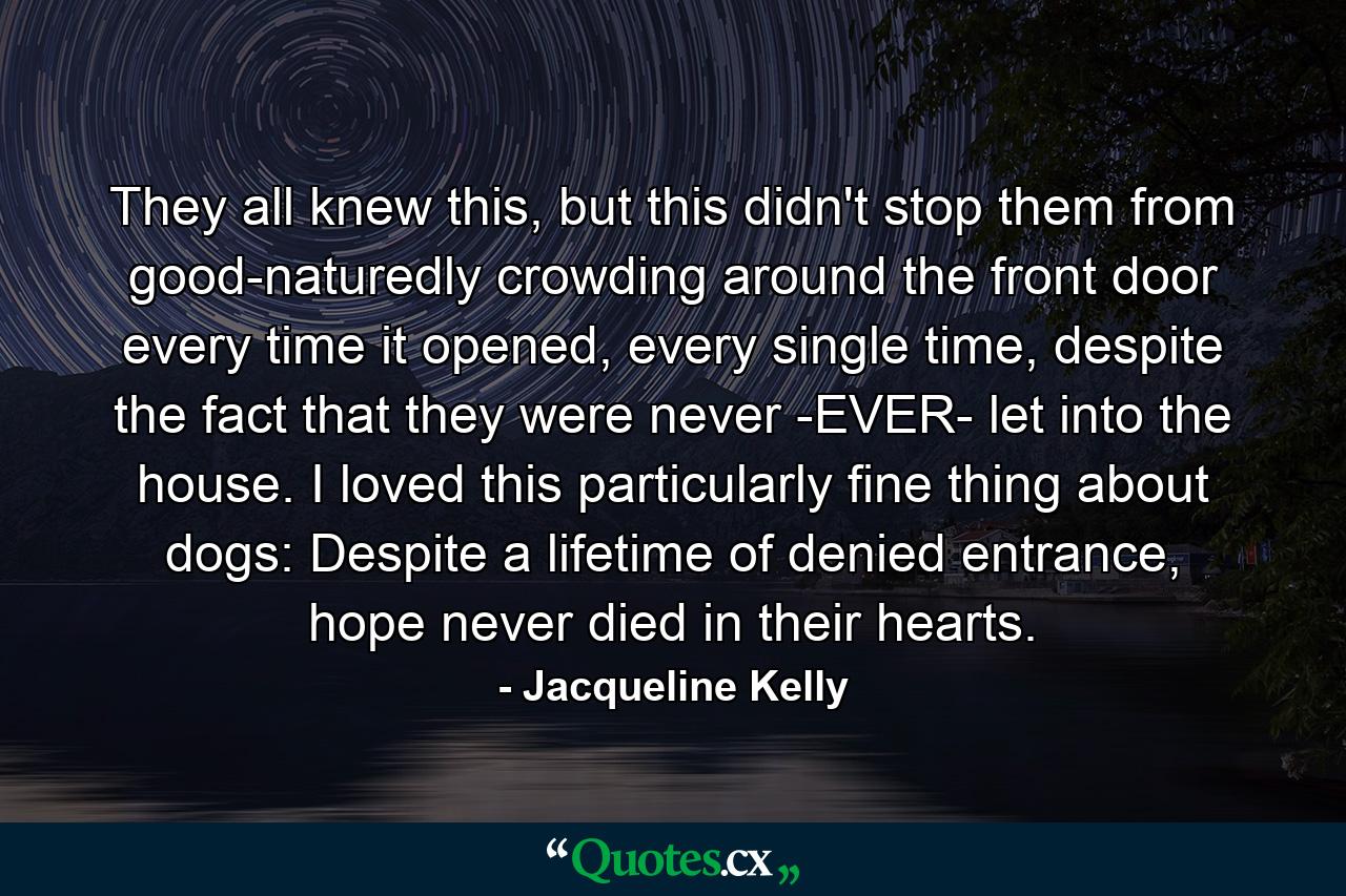 They all knew this, but this didn't stop them from good-naturedly crowding around the front door every time it opened, every single time, despite the fact that they were never -EVER- let into the house. I loved this particularly fine thing about dogs: Despite a lifetime of denied entrance, hope never died in their hearts. - Quote by Jacqueline Kelly