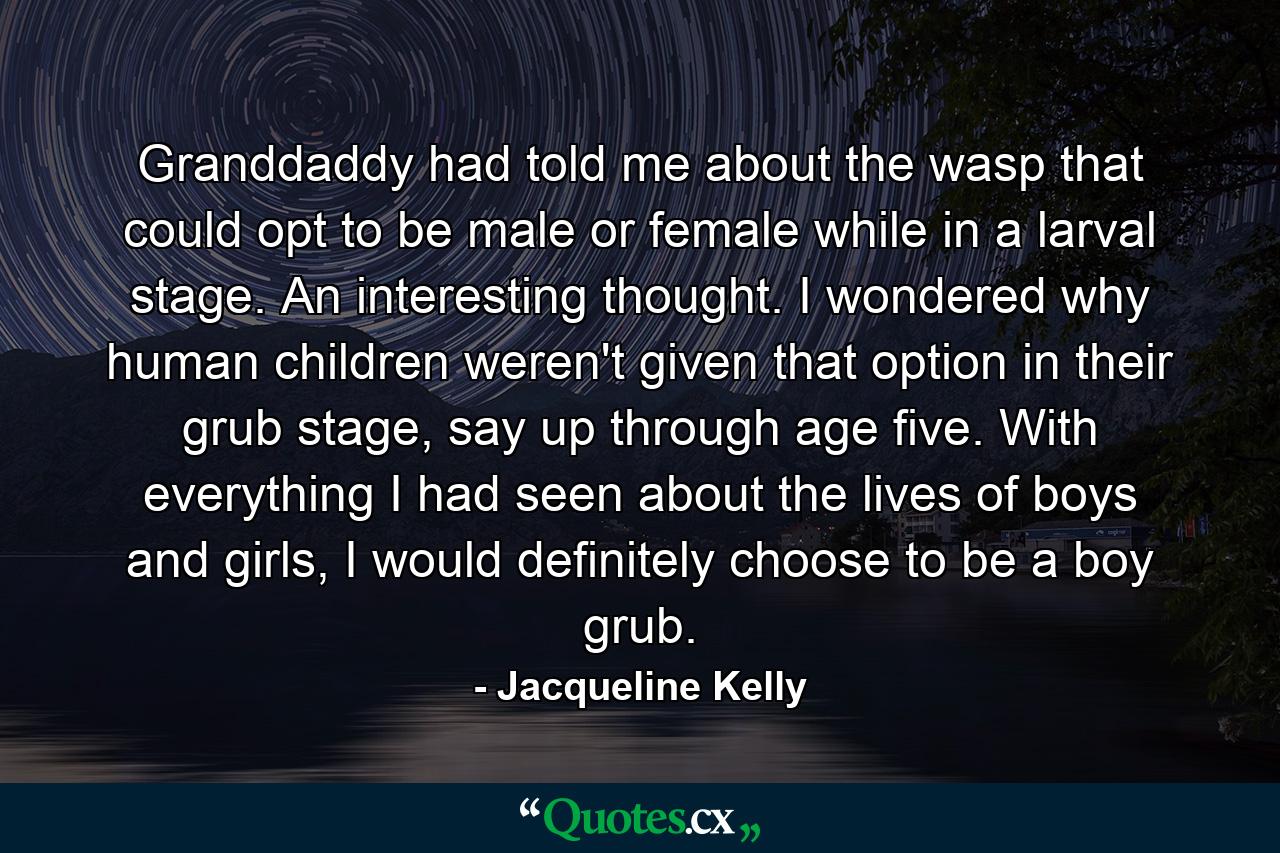 Granddaddy had told me about the wasp that could opt to be male or female while in a larval stage. An interesting thought. I wondered why human children weren't given that option in their grub stage, say up through age five. With everything I had seen about the lives of boys and girls, I would definitely choose to be a boy grub. - Quote by Jacqueline Kelly