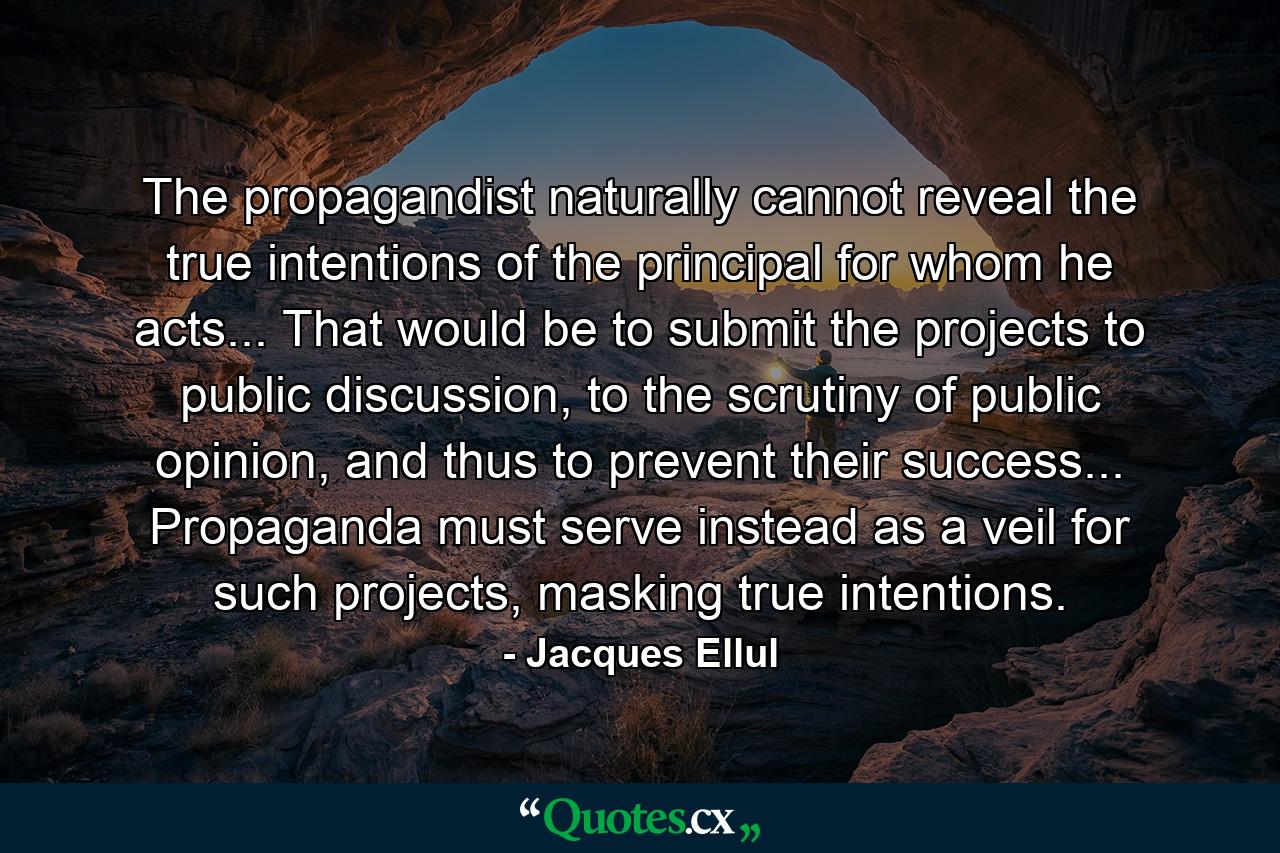 The propagandist naturally cannot reveal the true intentions of the principal for whom he acts... That would be to submit the projects to public discussion, to the scrutiny of public opinion, and thus to prevent their success... Propaganda must serve instead as a veil for such projects, masking true intentions. - Quote by Jacques Ellul