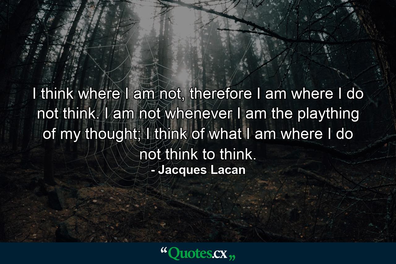 I think where I am not, therefore I am where I do not think. I am not whenever I am the plaything of my thought; I think of what I am where I do not think to think. - Quote by Jacques Lacan