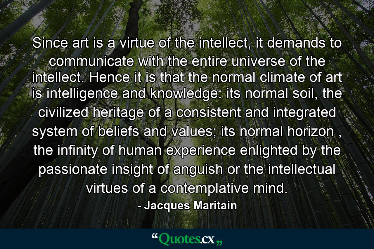 Since art is a virtue of the intellect, it demands to communicate with the entire universe of the intellect. Hence it is that the normal climate of art is intelligence and knowledge: its normal soil, the civilized heritage of a consistent and integrated system of beliefs and values; its normal horizon , the infinity of human experience enlighted by the passionate insight of anguish or the intellectual virtues of a contemplative mind. - Quote by Jacques Maritain