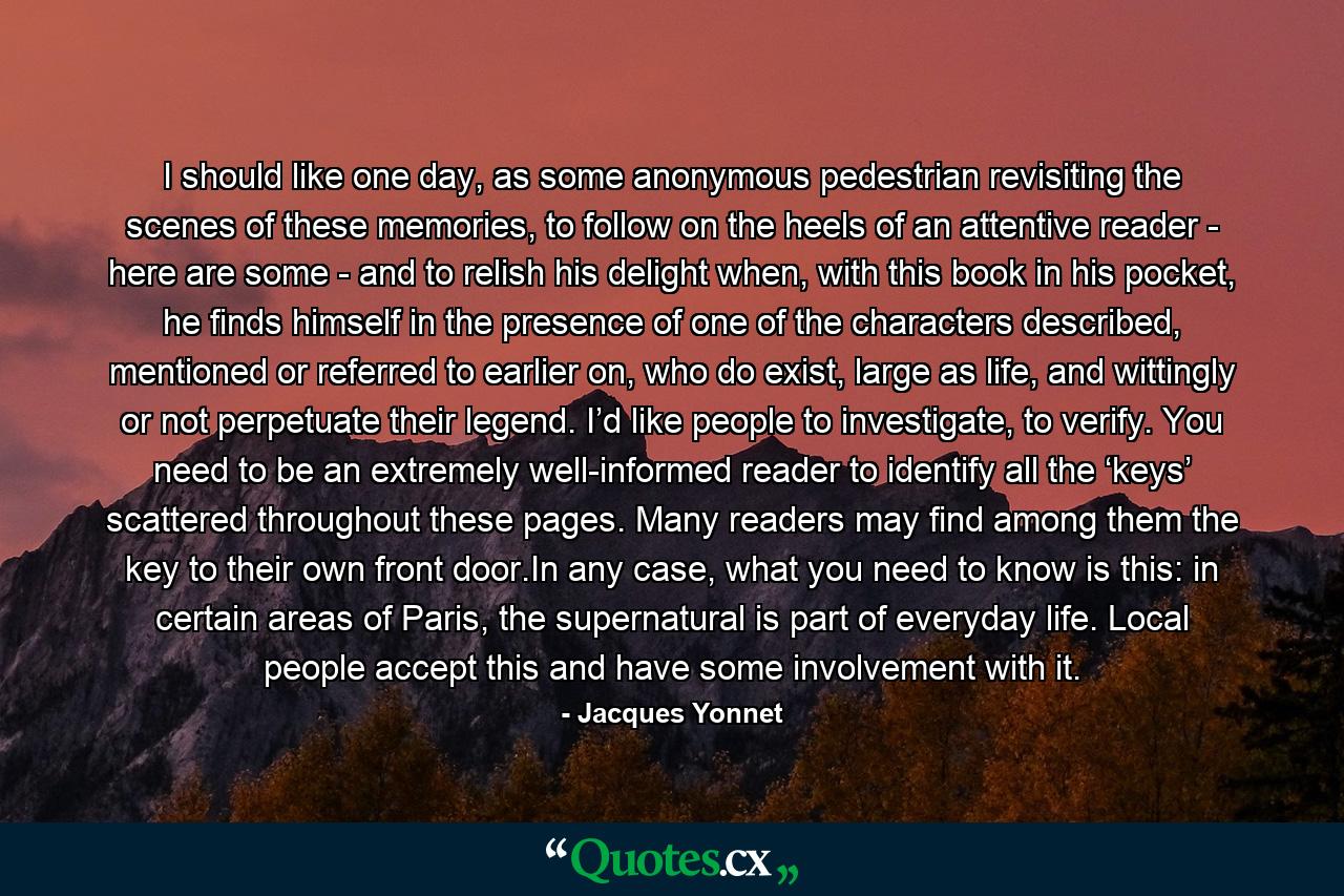 I should like one day, as some anonymous pedestrian revisiting the scenes of these memories, to follow on the heels of an attentive reader - here are some - and to relish his delight when, with this book in his pocket, he finds himself in the presence of one of the characters described, mentioned or referred to earlier on, who do exist, large as life, and wittingly or not perpetuate their legend. I’d like people to investigate, to verify. You need to be an extremely well-informed reader to identify all the ‘keys’ scattered throughout these pages. Many readers may find among them the key to their own front door.In any case, what you need to know is this: in certain areas of Paris, the supernatural is part of everyday life. Local people accept this and have some involvement with it. - Quote by Jacques Yonnet