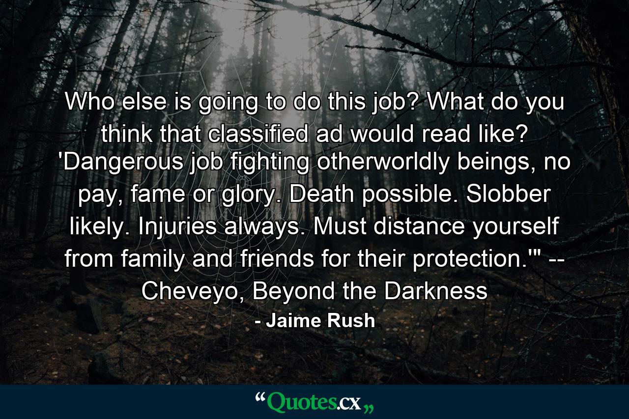 Who else is going to do this job? What do you think that classified ad would read like? 'Dangerous job fighting otherworldly beings, no pay, fame or glory. Death possible. Slobber likely. Injuries always. Must distance yourself from family and friends for their protection.'