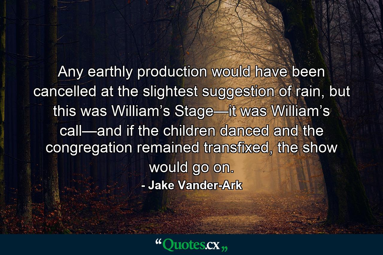 Any earthly production would have been cancelled at the slightest suggestion of rain, but this was William’s Stage—it was William’s call—and if the children danced and the congregation remained transfixed, the show would go on. - Quote by Jake Vander-Ark