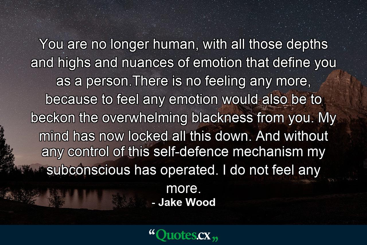 You are no longer human, with all those depths and highs and nuances of emotion that define you as a person.There is no feeling any more, because to feel any emotion would also be to beckon the overwhelming blackness from you. My mind has now locked all this down. And without any control of this self-defence mechanism my subconscious has operated. I do not feel any more. - Quote by Jake Wood