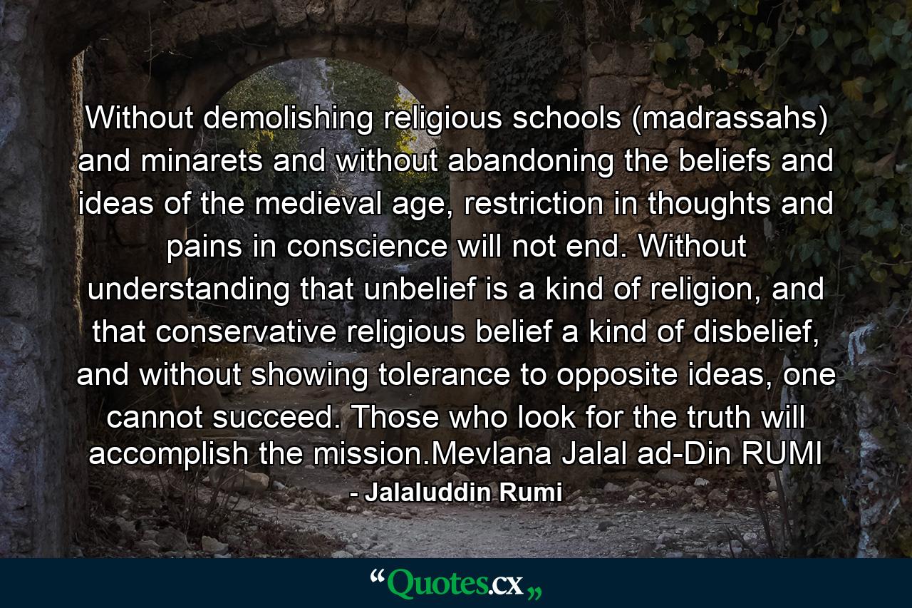 Without demolishing religious schools (madrassahs) and minarets and without abandoning the beliefs and ideas of the medieval age, restriction in thoughts and pains in conscience will not end. Without understanding that unbelief is a kind of religion, and that conservative religious belief a kind of disbelief, and without showing tolerance to opposite ideas, one cannot succeed. Those who look for the truth will accomplish the mission.Mevlana Jalal ad-Din RUMI - Quote by Jalaluddin Rumi