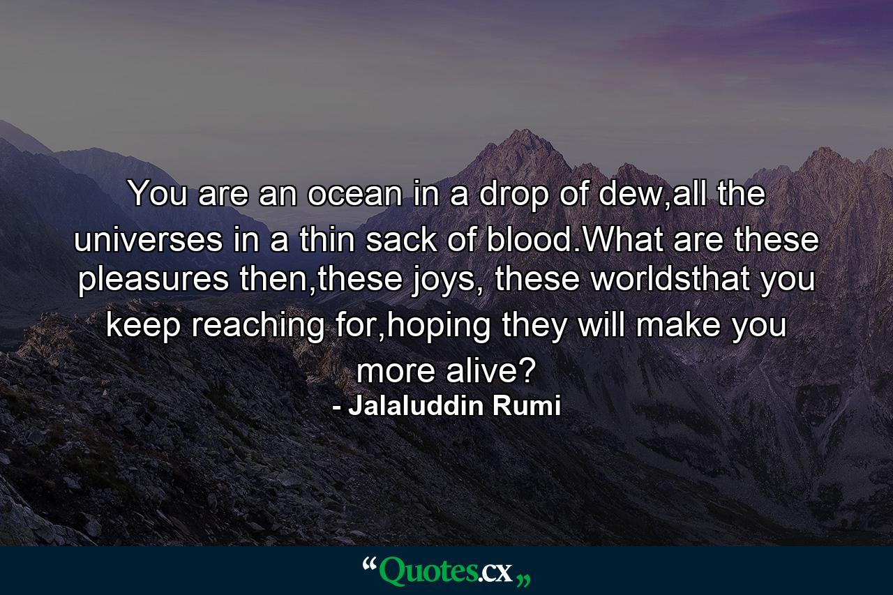 You are an ocean in a drop of dew,all the universes in a thin sack of blood.What are these pleasures then,these joys, these worldsthat you keep reaching for,hoping they will make you more alive? - Quote by Jalaluddin Rumi