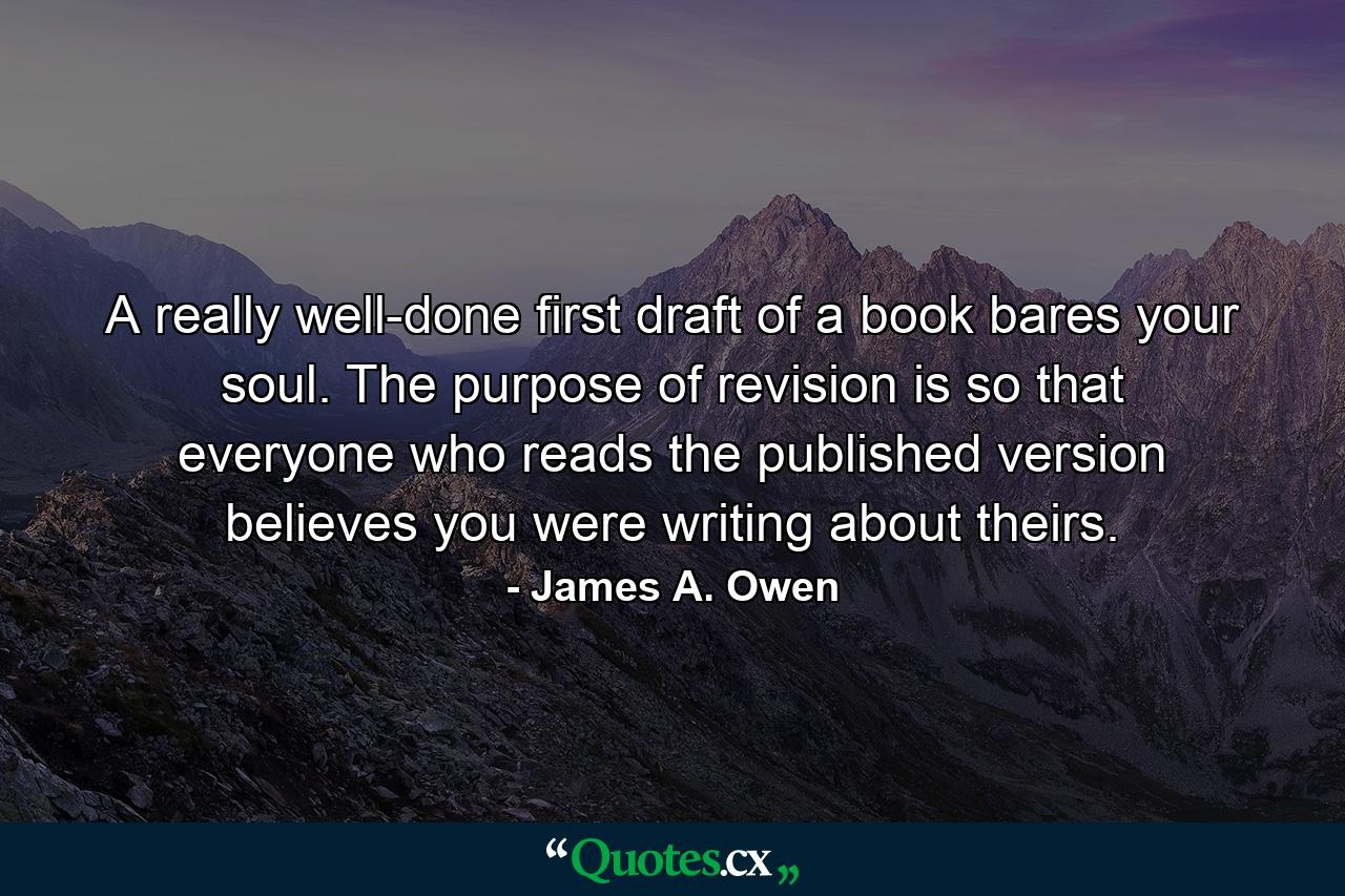 A really well-done first draft of a book bares your soul. The purpose of revision is so that everyone who reads the published version believes you were writing about theirs. - Quote by James A. Owen