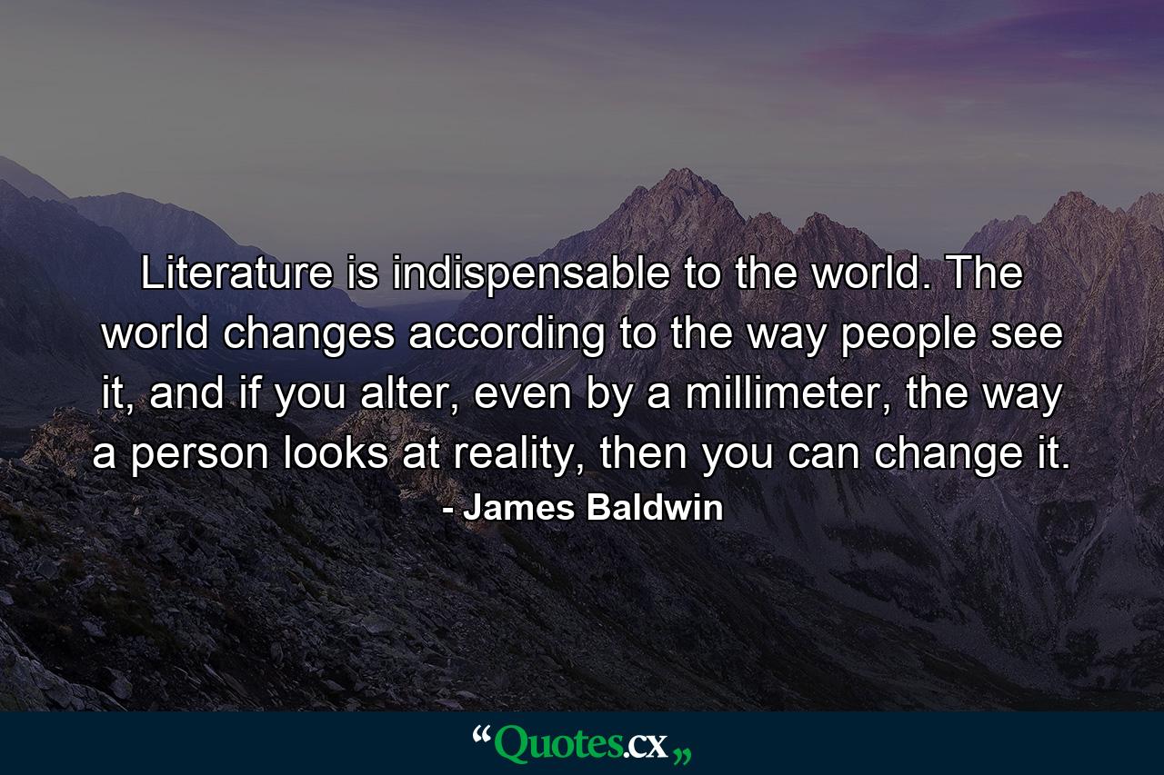 Literature is indispensable to the world. The world changes according to the way people see it, and if you alter, even by a millimeter, the way a person looks at reality, then you can change it. - Quote by James Baldwin