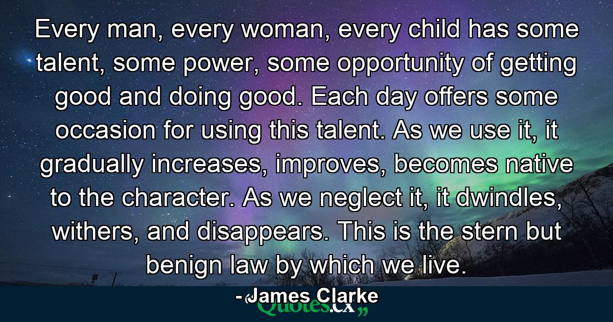 Every man, every woman, every child has some talent, some power, some opportunity of getting good and doing good. Each day offers some occasion for using this talent. As we use it, it gradually increases, improves, becomes native to the character. As we neglect it, it dwindles, withers, and disappears. This is the stern but benign law by which we live. - Quote by James Clarke