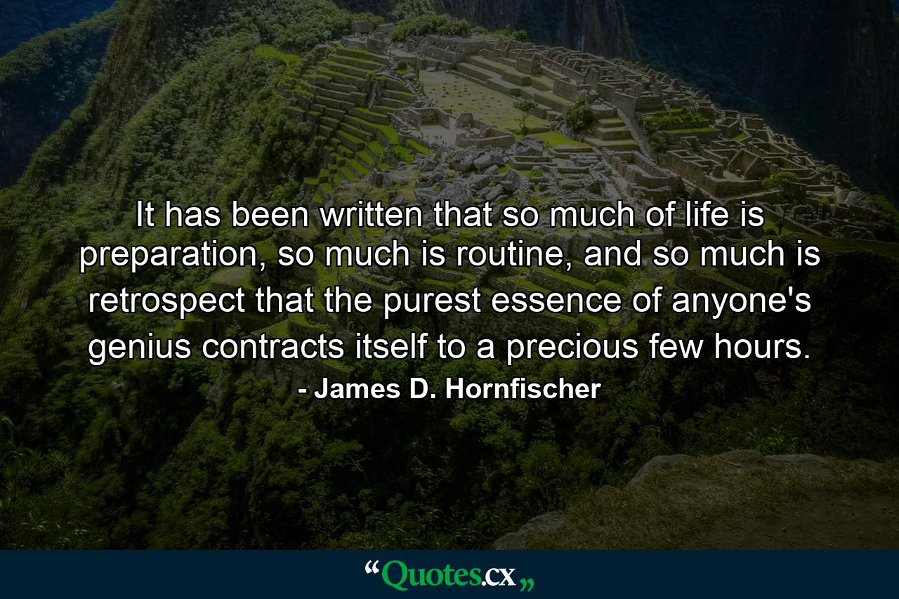 It has been written that so much of life is preparation, so much is routine, and so much is retrospect that the purest essence of anyone's genius contracts itself to a precious few hours. - Quote by James D. Hornfischer