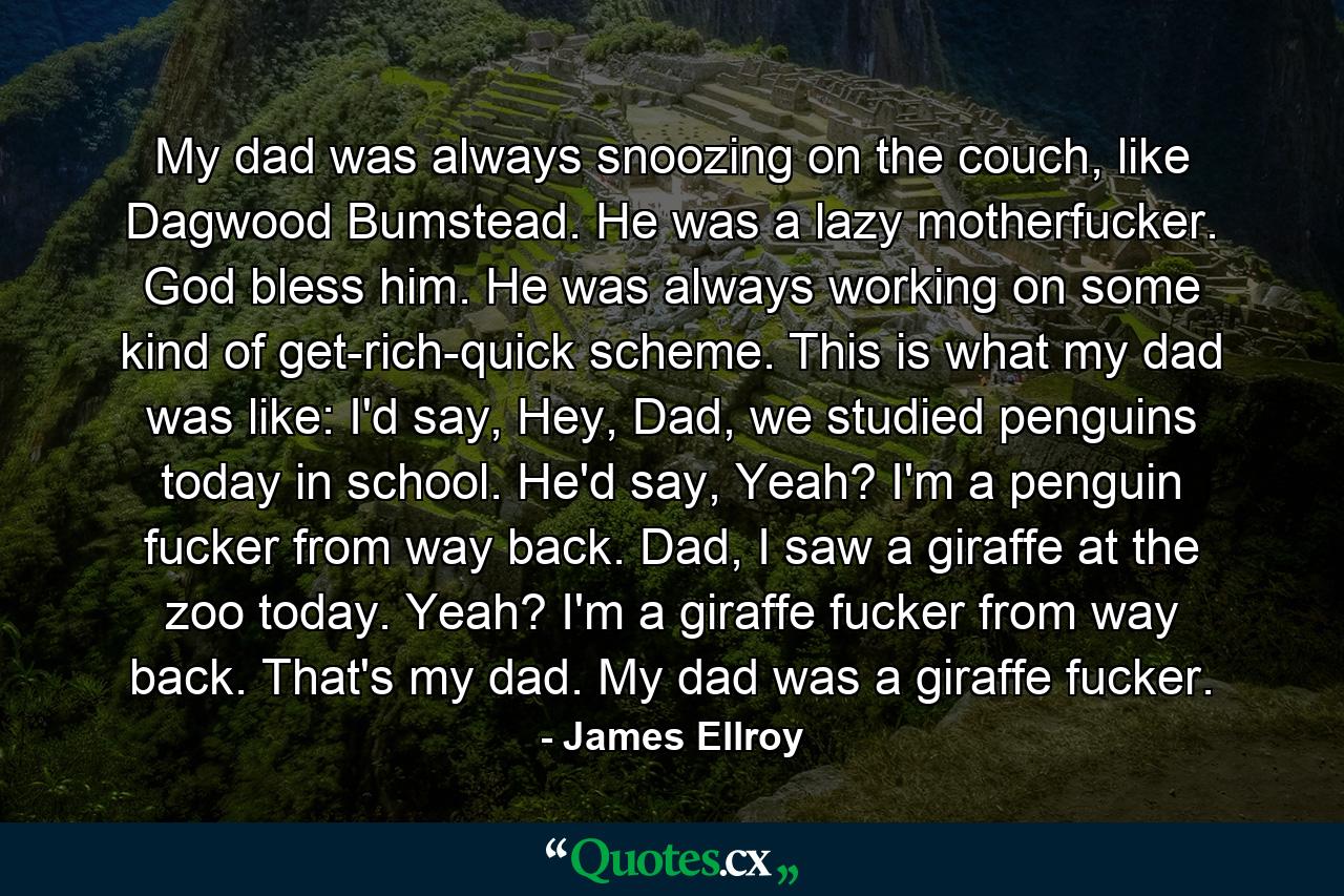 My dad was always snoozing on the couch, like Dagwood Bumstead. He was a lazy motherfucker. God bless him. He was always working on some kind of get-rich-quick scheme. This is what my dad was like: I'd say, Hey, Dad, we studied penguins today in school. He'd say, Yeah? I'm a penguin fucker from way back. Dad, I saw a giraffe at the zoo today. Yeah? I'm a giraffe fucker from way back. That's my dad. My dad was a giraffe fucker. - Quote by James Ellroy