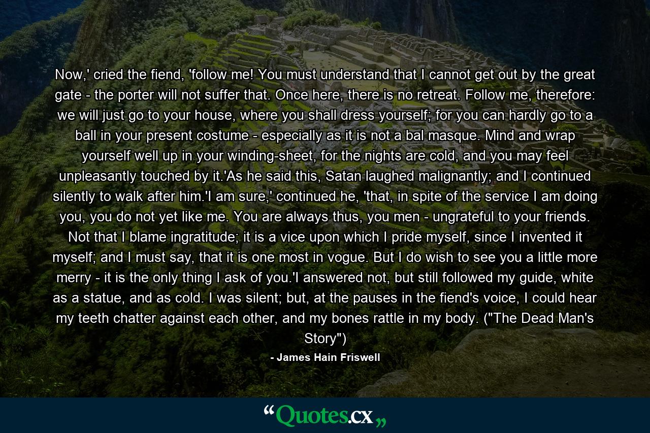 Now,' cried the fiend, 'follow me! You must understand that I cannot get out by the great gate - the porter will not suffer that. Once here, there is no retreat. Follow me, therefore: we will just go to your house, where you shall dress yourself; for you can hardly go to a ball in your present costume - especially as it is not a bal masque. Mind and wrap yourself well up in your winding-sheet, for the nights are cold, and you may feel unpleasantly touched by it.'As he said this, Satan laughed malignantly; and I continued silently to walk after him.'I am sure,' continued he, 'that, in spite of the service I am doing you, you do not yet like me. You are always thus, you men - ungrateful to your friends. Not that I blame ingratitude; it is a vice upon which I pride myself, since I invented it myself; and I must say, that it is one most in vogue. But I do wish to see you a little more merry - it is the only thing I ask of you.'I answered not, but still followed my guide, white as a statue, and as cold. I was silent; but, at the pauses in the fiend's voice, I could hear my teeth chatter against each other, and my bones rattle in my body. (