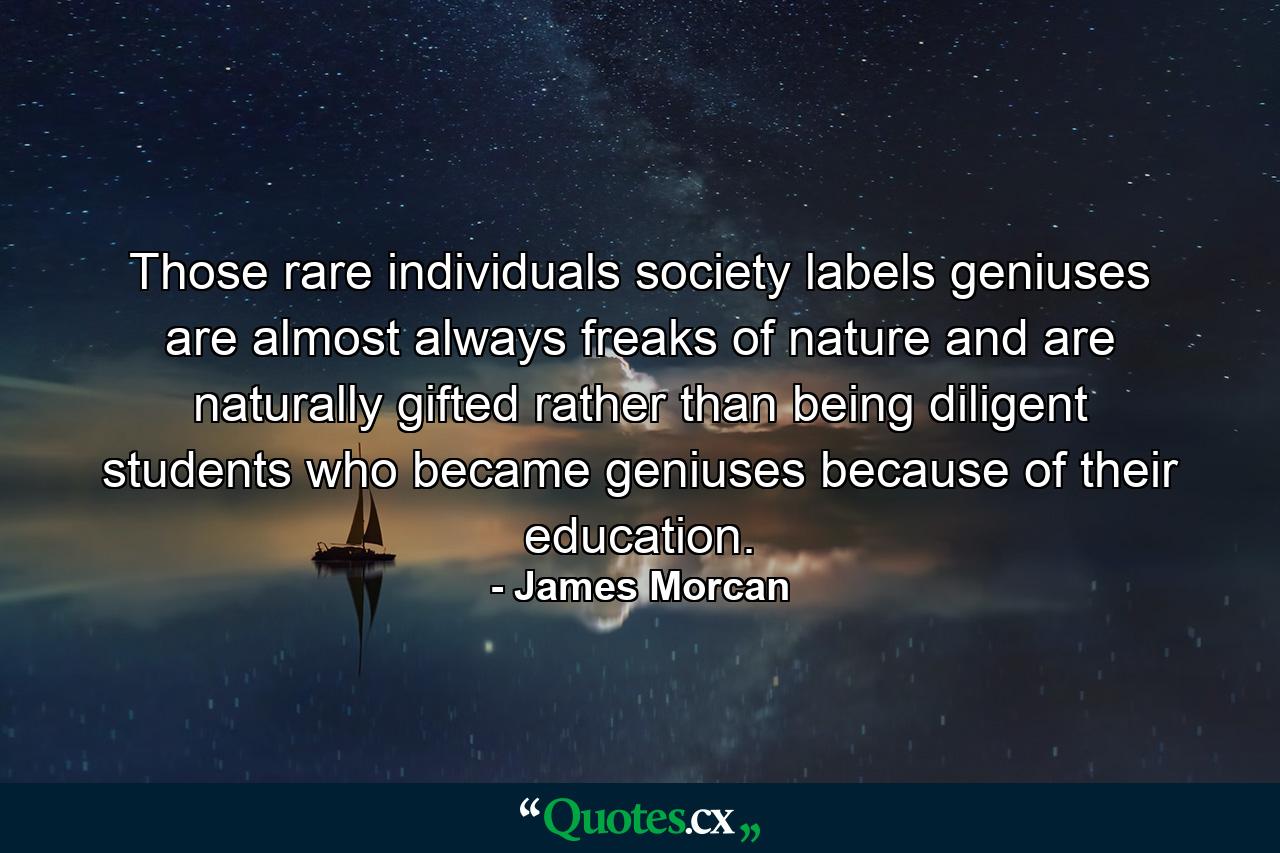 Those rare individuals society labels geniuses are almost always freaks of nature and are naturally gifted rather than being diligent students who became geniuses because of their education. - Quote by James Morcan