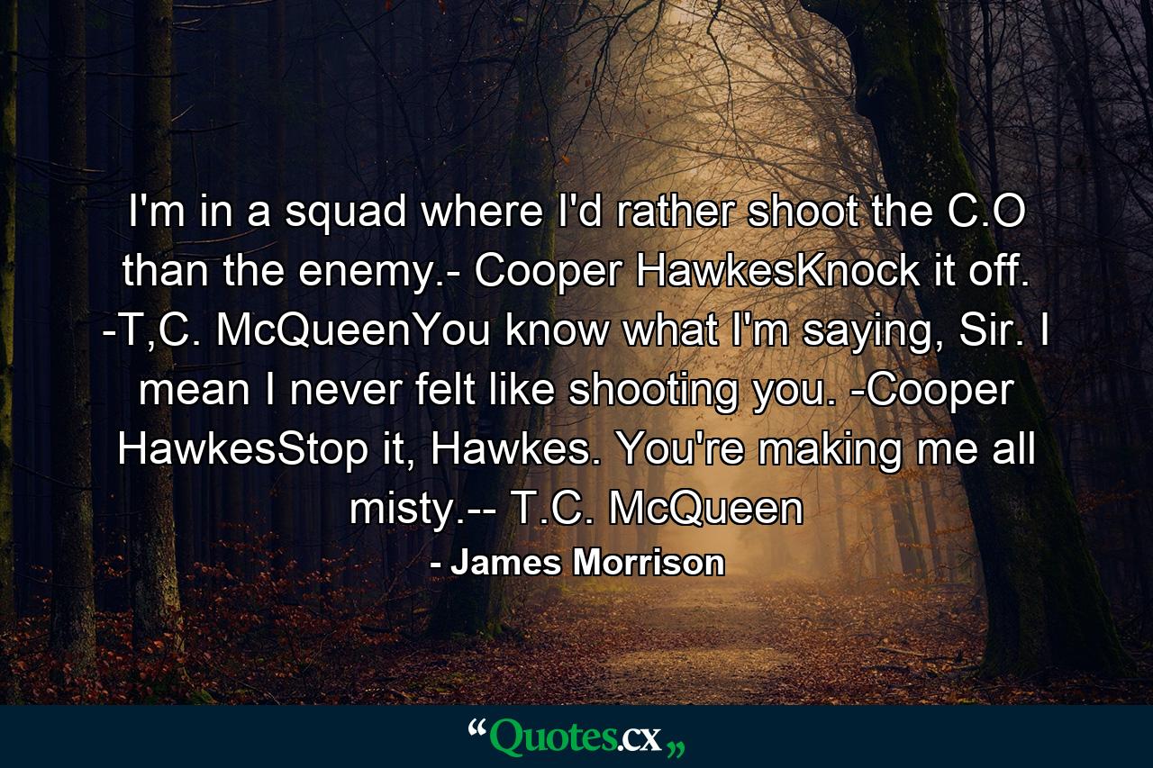 I'm in a squad where I'd rather shoot the C.O than the enemy.- Cooper HawkesKnock it off. -T,C. McQueenYou know what I'm saying, Sir. I mean I never felt like shooting you. -Cooper HawkesStop it, Hawkes. You're making me all misty.-- T.C. McQueen - Quote by James Morrison