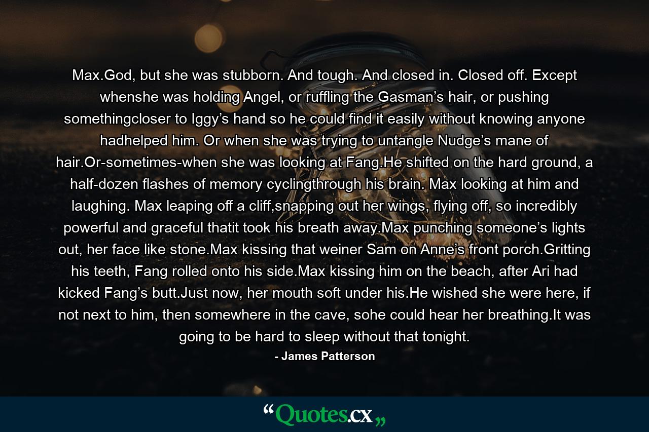 Max.God, but she was stubborn. And tough. And closed in. Closed off. Except whenshe was holding Angel, or ruffling the Gasman’s hair, or pushing somethingcloser to Iggy’s hand so he could find it easily without knowing anyone hadhelped him. Or when she was trying to untangle Nudge’s mane of hair.Or-sometimes-when she was looking at Fang.He shifted on the hard ground, a half-dozen flashes of memory cyclingthrough his brain. Max looking at him and laughing. Max leaping off a cliff,snapping out her wings, flying off, so incredibly powerful and graceful thatit took his breath away.Max punching someone’s lights out, her face like stone.Max kissing that weiner Sam on Anne’s front porch.Gritting his teeth, Fang rolled onto his side.Max kissing him on the beach, after Ari had kicked Fang’s butt.Just now, her mouth soft under his.He wished she were here, if not next to him, then somewhere in the cave, sohe could hear her breathing.It was going to be hard to sleep without that tonight. - Quote by James Patterson