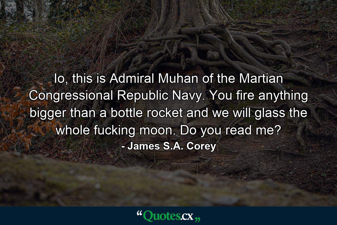 Io, this is Admiral Muhan of the Martian Congressional Republic Navy. You fire anything bigger than a bottle rocket and we will glass the whole fucking moon. Do you read me? - Quote by James S.A. Corey